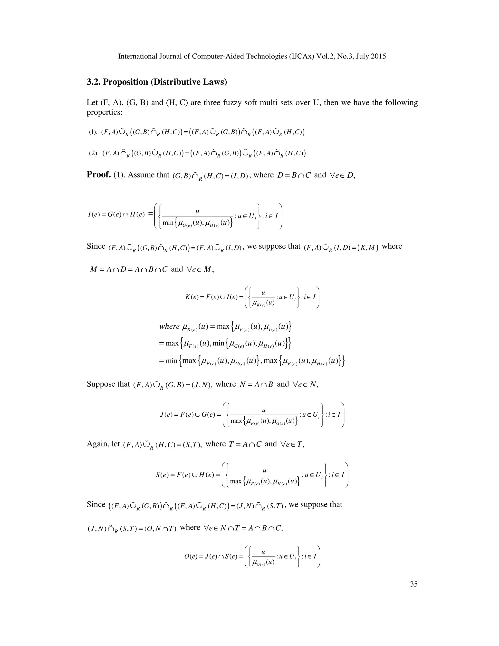 International Journal of Computer-Aided Technologies (IJCAx) Vol.2, No.3, July 2015
35
3.2. Proposition (Distributive Laws)
Let (F, A), (G, B) and (H, C) are three fuzzy soft multi sets over U, then we have the following
properties:
( ) ( ) ( )
(1). ( , ) ( , ) ( , ) ( , ) ( , ) ( , ) ( , )
R R R R R
F A G B H C F A G B F A H C
=
∪ ∩ ∪ ∩ ∪
% % % % %
( ) ( ) ( )
(2). ( , ) ( , ) ( , ) ( , ) ( , ) ( , ) ( , )
R R R R R
F A G B H C F A G B F A H C
=
∩ ∪ ∩ ∪ ∩
% % % % %
Proof. (1). Assume that ( , ) ( , ) ( , )
R
G B H C I D
=
∩
% , where D B C
= ∩ and ,
e D
∀ ∈
( ) ( ) ( )
I e G e H e
= ∩ =
{ }
( ) ( )
min
: :
( ), ( )
i
G e H e
u
u U i I
u u
µ µ
 
 
 
 
∈ ∈
 
 
 
 
 
Since ( )
( , ) ( , ) ( , ) ( , ) ( , )
R R R
F A G B H C F A I D
=
∪ ∩ ∪
% % % , we suppose that ( )
( , ) ( , ) ,
R
F A I D K M
=
∪
% where
M A D A B C
= ∩ = ∩ ∩ and ,
e M
∀ ∈
( )
( ) ( ) ( ) : :
( )
i
K e
u
K e F e I e u U i I
u
µ
 
 
 
= ∪ = ∈ ∈
 
 
 
 
 
 
{ }
{ }
{ }
{ } { }
{ }
( ) ( ) ( )
( ) ( ) ( )
( ) ( ) ( ) ( )
max
max min
min
( ) ( ), ( )
( ), ( ), ( )
max ( ), ( ) ,max ( ), ( )
K e F e I e
F e G e H e
F e G e F e H e
where u u u
u u u
u u u u
µ µ µ
µ µ µ
µ µ µ µ
=
=
=
Suppose that ( , ) ( , ) ( , ),
R
F A G B J N
=
∪
% where N A B
= ∩ and ,
e N
∀ ∈
{ }
( ) ( )
max
( ) ( ) ( ) : :
( ), ( )
i
F e G e
u
J e F e G e u U i I
u u
µ µ
 
 
 
 
= ∪ = ∈ ∈
 
 
 
 
 
Again, let ( , ) ( , ) ( , ),
R
F A H C S T
=
∪
% where T A C
= ∩ and ,
e T
∀ ∈
{ }
( ) ( )
max
( ) ( ) ( ) : :
( ), ( )
i
F e H e
u
S e F e H e u U i I
u u
µ µ
 
 
 
 
= ∪ = ∈ ∈
 
 
 
 
 
Since ( ) ( )
( , ) ( , ) ( , ) ( , ) ( , ) ( , )
R R R R
F A G B F A H C J N S T
=
∪ ∩ ∪ ∩
% % % % , we suppose that
( , ) ( , ) ( , )
R
J N S T O N T
= ∩
∩
% where ,
e N T A B C
∀ ∈ ∩ = ∩ ∩
( )
( ) ( ) ( ) : :
( )
i
O e
u
O e J e S e u U i I
u
µ
 
 
 
= ∩ = ∈ ∈
 
 
 
 
 
 
 