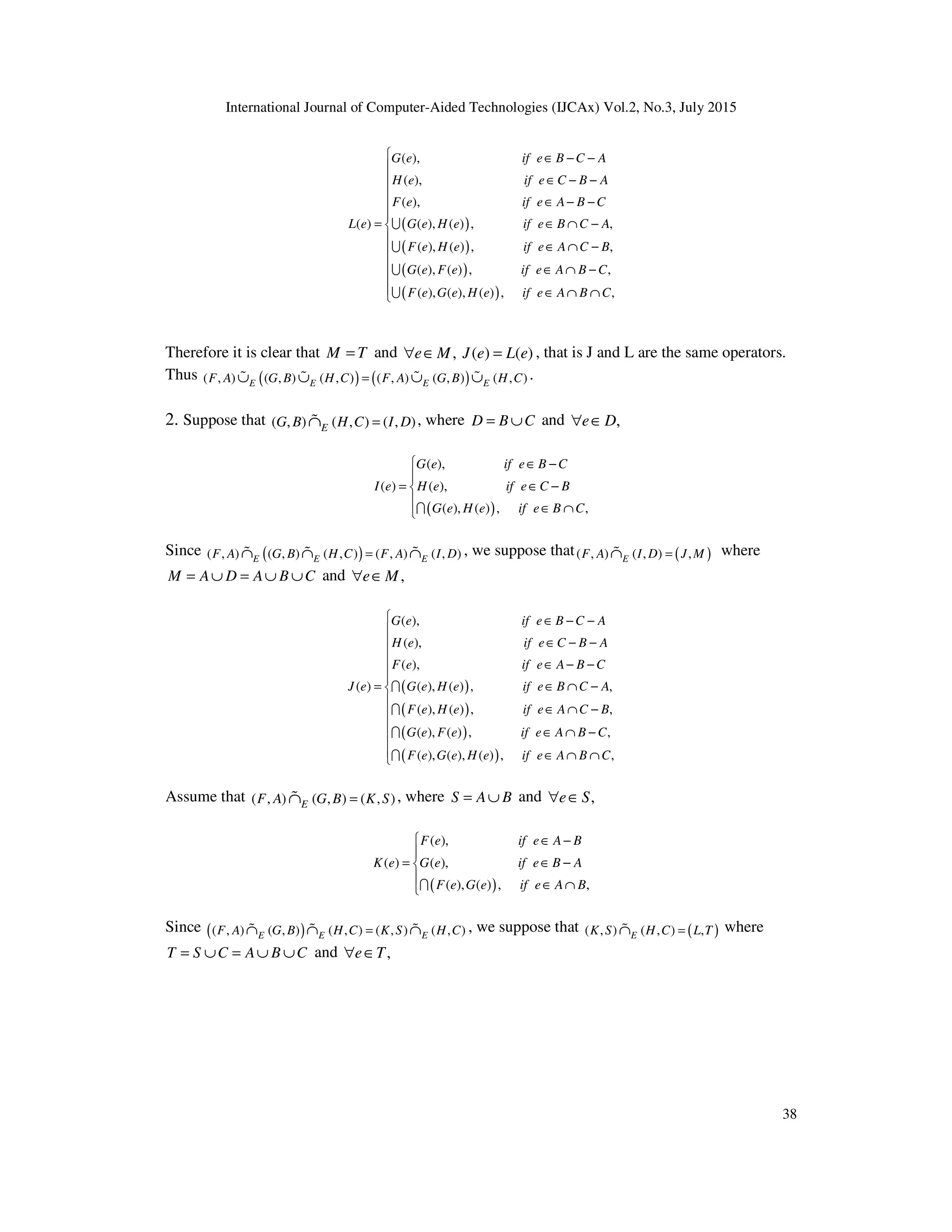 International Journal of Computer-Aided Technologies (IJCAx) Vol.2, No.3, July 2015
38
( )
( )
( )
( )
( ),
( ),
( ),
( ) ( ), ( ) , ,
( ), ( ) , ,
( ), ( ) , ,
( ), ( ), ( ) ,
G e if e B C A
H e if e C B A
F e if e A B C
L e G e H e if e B C A
F e H e if e A C B
G e F e if e A B C
F e G e H e if e A B
∈ − −
∈ − −
∈ − −
= ∈ ∩ −
∈ ∩ −
∈ ∩ −
∈ ∩ ∩
U
U
U
U ,
C













Therefore it is clear that M T
= and , ( ) ( )
e M J e L e
∀ ∈ = , that is J and L are the same operators.
Thus ( ) ( )
( , ) ( , ) ( , ) ( , ) ( , ) ( , )
E E E E
F A G B H C F A G B H C
=
∪ ∪ ∪ ∪
% % % % .
2. Suppose that ( , ) ( , ) ( , )
E
G B H C I D
=
∩
% , where D B C
= ∪ and ,
e D
∀ ∈
( )
( ),
( ) ( ),
( ), ( ) , ,
G e if e B C
I e H e if e C B
G e H e if e B C
 ∈ −

= ∈ −


∈ ∩
I
Since ( )
( , ) ( , ) ( , ) ( , ) ( , )
E E E
F A G B H C F A I D
=
∩ ∩ ∩
% % % , we suppose that ( )
( , ) ( , ) ,
E
F A I D J M
=
∩
% where
M A D A B C
= ∪ = ∪ ∪ and ,
e M
∀ ∈
( )
( )
( )
( )
( ),
( ),
( ),
( ) ( ), ( ) , ,
( ), ( ) , ,
( ), ( ) , ,
( ), ( ), ( ) ,
G e if e B C A
H e if e C B A
F e if e A B C
J e G e H e if e B C A
F e H e if e A C B
G e F e if e A B C
F e G e H e if e A B
∈ − −
∈ − −
∈ − −
= ∈ ∩ −
∈ ∩ −
∈ ∩ −
∈ ∩ ∩
I
I
I
I ,
C













Assume that ( , ) ( , ) ( , )
E
F A G B K S
=
∩
% , where S A B
= ∪ and ,
e S
∀ ∈
( )
( ),
( ) ( ),
( ), ( ) , ,
F e if e A B
K e G e if e B A
F e G e if e A B
 ∈ −

= ∈ −


∈ ∩
I
Since ( )
( , ) ( , ) ( , ) ( , ) ( , )
E E E
F A G B H C K S H C
=
∩ ∩ ∩
% % % , we suppose that ( )
( , ) ( , ) ,
E
K S H C L T
=
∩
% where
T S C A B C
= ∪ = ∪ ∪ and ,
e T
∀ ∈
 