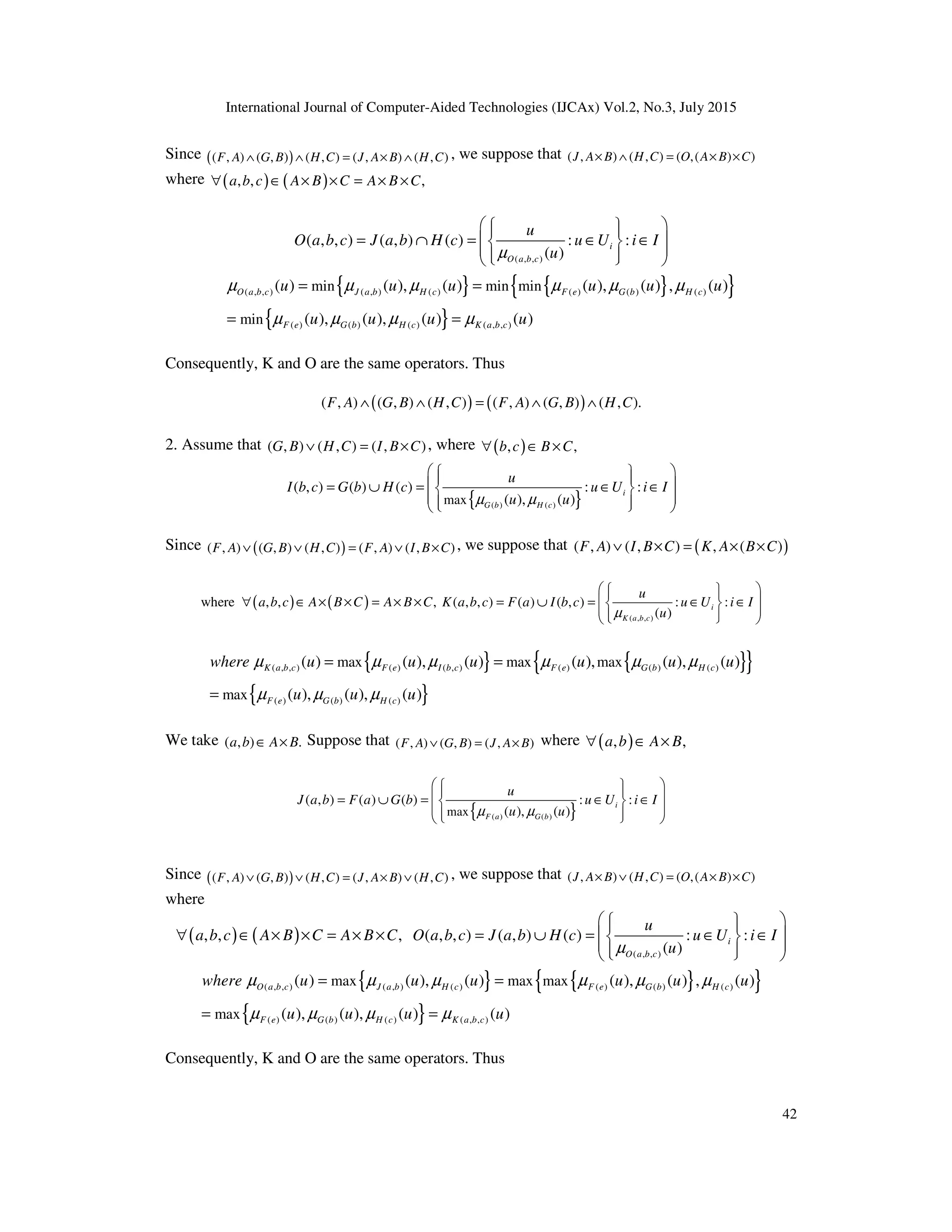 International Journal of Computer-Aided Technologies (IJCAx) Vol.2, No.3, July 2015
42
Since ( )
( , ) ( , ) ( , ) ( , ) ( , )
F A G B H C J A B H C
∧ ∧ = × ∧ , we suppose that ( , ) ( , ) ( ,( ) )
J A B H C O A B C
× ∧ = × ×
where ( ) ( )
, , ,
a b c A B C A B C
∀ ∈ × × = × ×
( , , )
( , , ) ( , ) ( ) : :
( )
i
O a b c
u
O a b c J a b H c u U i I
u
µ
 
 
 
= ∩ = ∈ ∈
 
 
 
 
 
 
{ } { }
{ }
{ }
( , , ) ( , ) ( ) ( ) ( ) ( )
( ) ( ) ( ) ( , , )
min min min
min
( ) ( ), ( ) ( ), ( ) , ( )
( ), ( ), ( ) ( )
O a b c J a b H c F e G b H c
F e G b H c K a b c
u u u u u u
u u u u
µ µ µ µ µ µ
µ µ µ µ
= =
= =
Consequently, K and O are the same operators. Thus
( ) ( )
( , ) ( , ) ( , ) ( , ) ( , ) ( , ).
F A G B H C F A G B H C
∧ ∧ = ∧ ∧
2. Assume that ( , ) ( , ) ( , )
G B H C I B C
∨ = × , where ( )
, ,
b c B C
∀ ∈ ×
{ }
( ) ( )
max
( , ) ( ) ( ) : :
( ), ( )
i
G b H c
u
I b c G b H c u U i I
u u
µ µ
 
 
 
 
= ∪ = ∈ ∈
 
 
 
 
 
Since ( )
( , ) ( , ) ( , ) ( , ) ( , )
F A G B H C F A I B C
∨ ∨ = ∨ × , we suppose that ( )
( , ) ( , ) , ( )
F A I B C K A B C
∨ × = × ×
( ) ( )
( , , )
where , , , ( , , ) ( ) ( , ) : :
( )
i
K a b c
u
a b c A B C A B C K a b c F a I b c u U i I
u
µ
 
 
 
∀ ∈ × × = × × = ∪ = ∈ ∈
 
 
 
 
 
 
{ } { }
{ }
{ }
( , , ) ( ) ( , ) ( ) ( ) ( )
( ) ( ) ( )
max max max
max
( ) ( ), ( ) ( ), ( ), ( )
( ), ( ), ( )
K a b c F e I b c F e G b H c
F e G b H c
where u u u u u u
u u u
µ µ µ µ µ µ
µ µ µ
= =
=
We take ( , ) .
a b A B
∈ × Suppose that ( , ) ( , ) ( , )
F A G B J A B
∨ = × where ( )
, ,
a b A B
∀ ∈ ×
{ }
( ) ( )
max
( , ) ( ) ( ) : :
( ), ( )
i
F a G b
u
J a b F a G b u U i I
u u
µ µ
 
 
 
 
= ∪ = ∈ ∈
 
 
 
 
 
Since ( )
( , ) ( , ) ( , ) ( , ) ( , )
F A G B H C J A B H C
∨ ∨ = × ∨ , we suppose that ( , ) ( , ) ( ,( ) )
J A B H C O A B C
× ∨ = × ×
where
( ) ( )
( , , )
, , , ( , , ) ( , ) ( ) : :
( )
i
O a b c
u
a b c A B C A B C O a b c J a b H c u U i I
u
µ
 
 
 
∀ ∈ × × = × × = ∪ = ∈ ∈
 
 
 
 
 
 
{ } { }
{ }
{ }
( , , ) ( , ) ( ) ( ) ( ) ( )
( ) ( ) ( ) ( , , )
max max max
max
( ) ( ), ( ) ( ), ( ) , ( )
( ), ( ), ( ) ( )
O a b c J a b H c F e G b H c
F e G b H c K a b c
where u u u u u u
u u u u
µ µ µ µ µ µ
µ µ µ µ
= =
= =
Consequently, K and O are the same operators. Thus
 