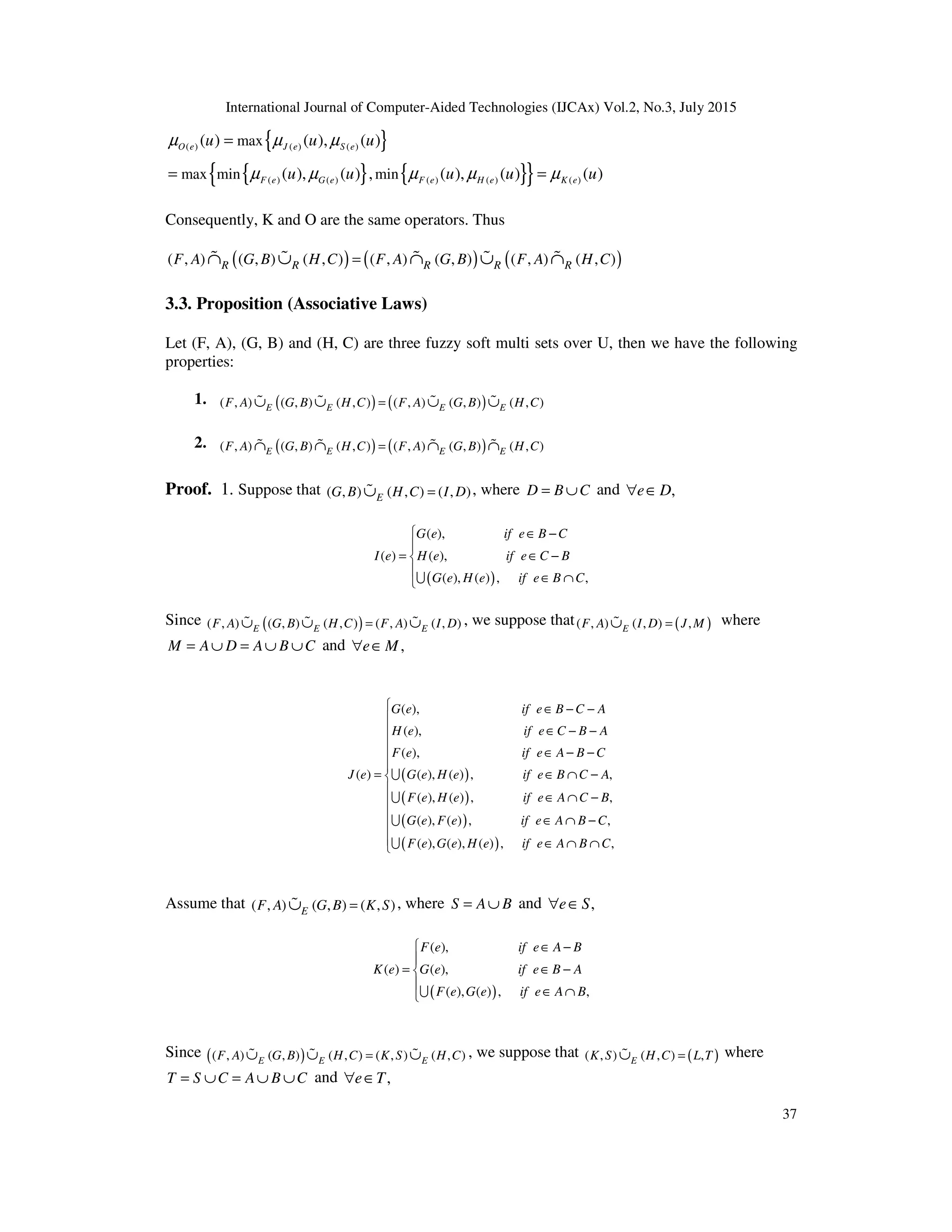 International Journal of Computer-Aided Technologies (IJCAx) Vol.2, No.3, July 2015
37
{ }
{ } { }
{ }
( ) ( ) ( )
( ) ( ) ( ) ( ) ( )
max
max min min
( ) ( ), ( )
( ), ( ) , ( ), ( ) ( )
O e J e S e
F e G e F e H e K e
u u u
u u u u u
µ µ µ
µ µ µ µ µ
=
= =
Consequently, K and O are the same operators. Thus
( ) ( ) ( )
( , ) ( , ) ( , ) ( , ) ( , ) ( , ) ( , )
R R R R R
F A G B H C F A G B F A H C
=
∩ ∪ ∩ ∪ ∩
% % % % %
3.3. Proposition (Associative Laws)
Let (F, A), (G, B) and (H, C) are three fuzzy soft multi sets over U, then we have the following
properties:
1. ( ) ( )
( , ) ( , ) ( , ) ( , ) ( , ) ( , )
E E E E
F A G B H C F A G B H C
=
∪ ∪ ∪ ∪
% % % %
2. ( ) ( )
( , ) ( , ) ( , ) ( , ) ( , ) ( , )
E E E E
F A G B H C F A G B H C
=
∩ ∩ ∩ ∩
% % % %
Proof. 1. Suppose that ( , ) ( , ) ( , )
E
G B H C I D
=
∪
% , where D B C
= ∪ and ,
e D
∀ ∈
( )
( ),
( ) ( ),
( ), ( ) , ,
G e if e B C
I e H e if e C B
G e H e if e B C
 ∈ −

= ∈ −


∈ ∩
U
Since ( )
( , ) ( , ) ( , ) ( , ) ( , )
E E E
F A G B H C F A I D
=
∪ ∪ ∪
% % % , we suppose that ( )
( , ) ( , ) ,
E
F A I D J M
=
∪
% where
M A D A B C
= ∪ = ∪ ∪ and ,
e M
∀ ∈
( )
( )
( )
( )
( ),
( ),
( ),
( ) ( ), ( ) , ,
( ), ( ) , ,
( ), ( ) , ,
( ), ( ), ( ) ,
G e if e B C A
H e if e C B A
F e if e A B C
J e G e H e if e B C A
F e H e if e A C B
G e F e if e A B C
F e G e H e if e A B
∈ − −
∈ − −
∈ − −
= ∈ ∩ −
∈ ∩ −
∈ ∩ −
∈ ∩ ∩
U
U
U
U ,
C













Assume that ( , ) ( , ) ( , )
E
F A G B K S
=
∪
% , where S A B
= ∪ and ,
e S
∀ ∈
( )
( ),
( ) ( ),
( ), ( ) , ,
F e if e A B
K e G e if e B A
F e G e if e A B
 ∈ −

= ∈ −


∈ ∩
U
Since ( )
( , ) ( , ) ( , ) ( , ) ( , )
E E E
F A G B H C K S H C
=
∪ ∪ ∪
% % % , we suppose that ( )
( , ) ( , ) ,
E
K S H C L T
=
∪
% where
T S C A B C
= ∪ = ∪ ∪ and ,
e T
∀ ∈
 