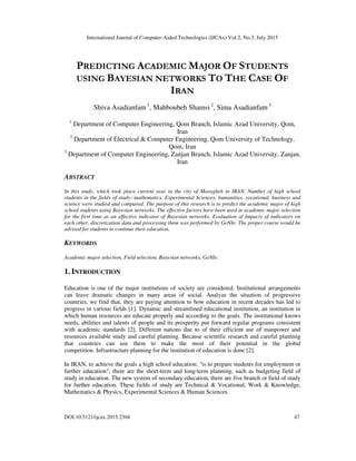 International Journal of Computer-Aided Technologies (IJCAx) Vol.2, No.3, July 2015
DOI:10.5121/ijcax.2015.2304 47
PREDICTING ACADEMIC MAJOR OF STUDENTS
USING BAYESIAN NETWORKS TO THE CASE OF
IRAN
Shiva Asadianfam 1
, Mahboubeh Shamsi 2
, Sima Asadianfam 3
1
Department of Computer Engineering, Qom Branch, Islamic Azad University, Qom,
Iran
2
Department of Electrical & Computer Engineering, Qom University of Technology,
Qom, Iran
3
Department of Computer Engineering, Zanjan Branch, Islamic Azad University, Zanjan,
Iran
ABSTRACT
In this study, which took place current year in the city of Maragheh in IRAN. Number of high school
students in the fields of study: mathematics, Experimental Sciences, humanities, vocational, business and
science were studied and compared. The purpose of this research is to predict the academic major of high
school students using Bayesian networks. The effective factors have been used in academic major selection
for the first time as an effective indicator of Bayesian networks. Evaluation of Impacts of indicators on
each other, discretization data and processing them was performed by GeNIe. The proper course would be
advised for students to continue their education.
KEYWORDS
Academic major selection, Field selection, Bayesian networks, GeNIe.
1. INTRODUCTION
Education is one of the major institutions of society are considered. Institutional arrangements
can leave dramatic changes in many areas of social. Analyze the situation of progressive
countries, we find that, they are paying attention to how education in recent decades has led to
progress in various fields [1]. Dynamic and streamlined educational institution, an institution in
which human resources are educate properly and according to the goals. The institutional knows
needs, abilities and talents of people and its prosperity put forward regular programs consistent
with academic standards [2]. Different nations due to of their efficient use of manpower and
resources available study and careful planning. Because scientific research and careful planning
that countries can use them to make the most of their potential in the global
competition. Infrastructure planning for the institution of education is done [2].
In IRAN, to achieve the goals a high school education: "is to prepare students for employment or
further education", there are the short-term and long-term planning, such as budgeting field of
study in education. The new system of secondary education, there are five branch or field of study
for further education. These fields of study are Technical & Vocational, Work & Knowledge,
Mathematics & Physics, Experimental Sciences & Human Sciences.
 