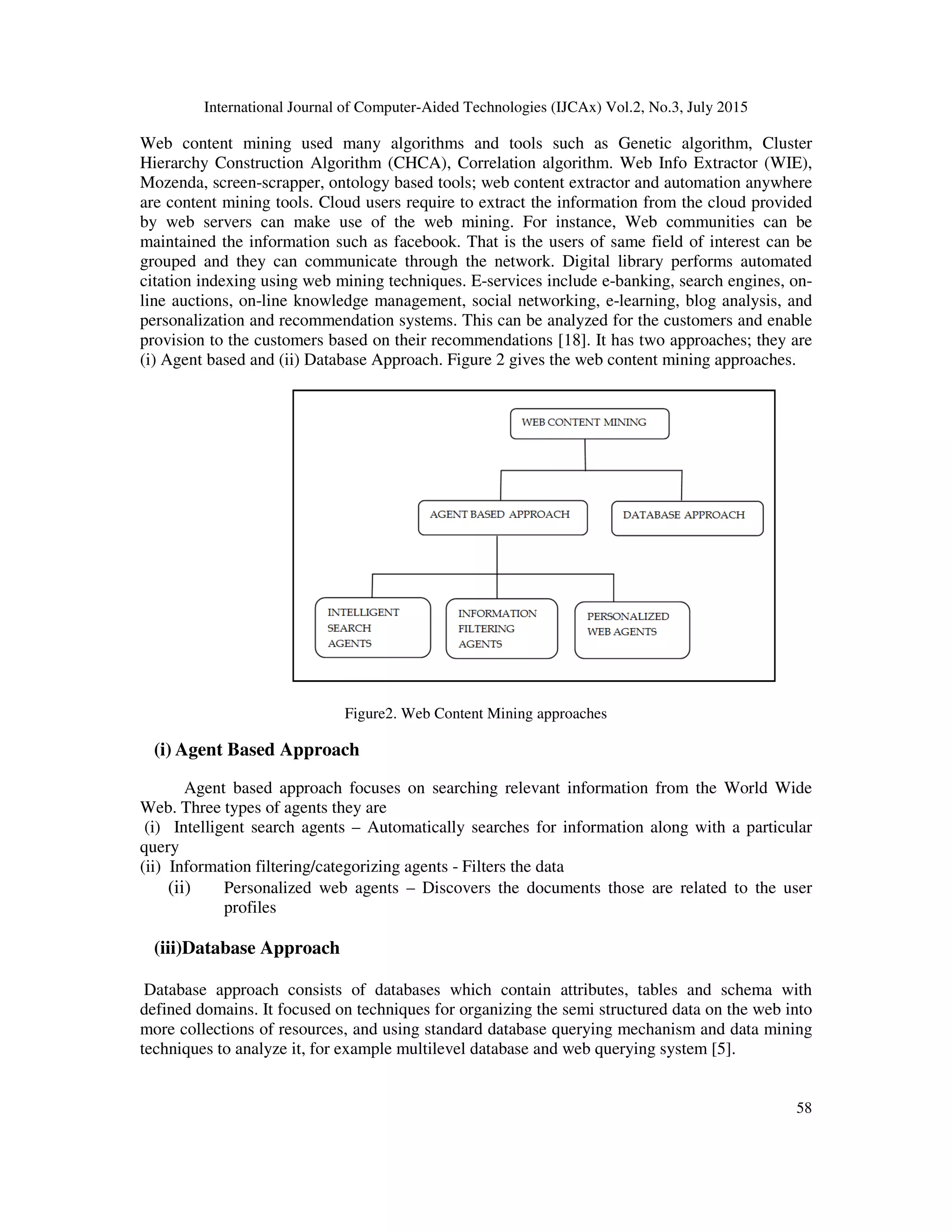 International Journal of Computer-Aided Technologies (IJCAx) Vol.2, No.3, July 2015
58
Web content mining used many algorithms and tools such as Genetic algorithm, Cluster
Hierarchy Construction Algorithm (CHCA), Correlation algorithm. Web Info Extractor (WIE),
Mozenda, screen-scrapper, ontology based tools; web content extractor and automation anywhere
are content mining tools. Cloud users require to extract the information from the cloud provided
by web servers can make use of the web mining. For instance, Web communities can be
maintained the information such as facebook. That is the users of same field of interest can be
grouped and they can communicate through the network. Digital library performs automated
citation indexing using web mining techniques. E-services include e-banking, search engines, on-
line auctions, on-line knowledge management, social networking, e-learning, blog analysis, and
personalization and recommendation systems. This can be analyzed for the customers and enable
provision to the customers based on their recommendations [18]. It has two approaches; they are
(i) Agent based and (ii) Database Approach. Figure 2 gives the web content mining approaches.
Figure2. Web Content Mining approaches
(i) Agent Based Approach
Agent based approach focuses on searching relevant information from the World Wide
Web. Three types of agents they are
(i) Intelligent search agents – Automatically searches for information along with a particular
query
(ii) Information filtering/categorizing agents - Filters the data
(ii) Personalized web agents – Discovers the documents those are related to the user
profiles
(iii)Database Approach
Database approach consists of databases which contain attributes, tables and schema with
defined domains. It focused on techniques for organizing the semi structured data on the web into
more collections of resources, and using standard database querying mechanism and data mining
techniques to analyze it, for example multilevel database and web querying system [5].
 