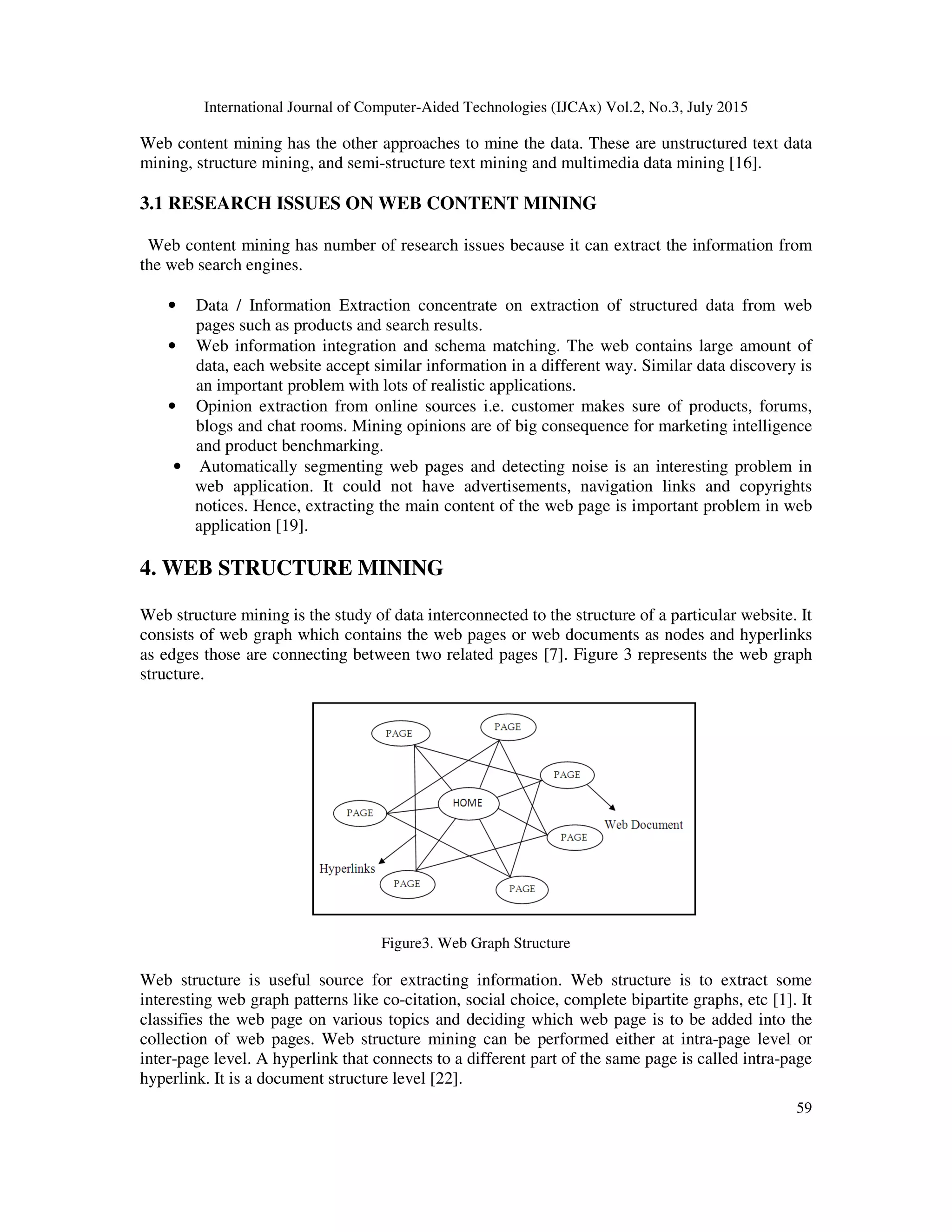 International Journal of Computer-Aided Technologies (IJCAx) Vol.2, No.3, July 2015
59
Web content mining has the other approaches to mine the data. These are unstructured text data
mining, structure mining, and semi-structure text mining and multimedia data mining [16].
3.1 RESEARCH ISSUES ON WEB CONTENT MINING
Web content mining has number of research issues because it can extract the information from
the web search engines.
• Data / Information Extraction concentrate on extraction of structured data from web
pages such as products and search results.
• Web information integration and schema matching. The web contains large amount of
data, each website accept similar information in a different way. Similar data discovery is
an important problem with lots of realistic applications.
• Opinion extraction from online sources i.e. customer makes sure of products, forums,
blogs and chat rooms. Mining opinions are of big consequence for marketing intelligence
and product benchmarking.
• Automatically segmenting web pages and detecting noise is an interesting problem in
web application. It could not have advertisements, navigation links and copyrights
notices. Hence, extracting the main content of the web page is important problem in web
application [19].
4. WEB STRUCTURE MINING
Web structure mining is the study of data interconnected to the structure of a particular website. It
consists of web graph which contains the web pages or web documents as nodes and hyperlinks
as edges those are connecting between two related pages [7]. Figure 3 represents the web graph
structure.
Figure3. Web Graph Structure
Web structure is useful source for extracting information. Web structure is to extract some
interesting web graph patterns like co-citation, social choice, complete bipartite graphs, etc [1]. It
classifies the web page on various topics and deciding which web page is to be added into the
collection of web pages. Web structure mining can be performed either at intra-page level or
inter-page level. A hyperlink that connects to a different part of the same page is called intra-page
hyperlink. It is a document structure level [22].
 