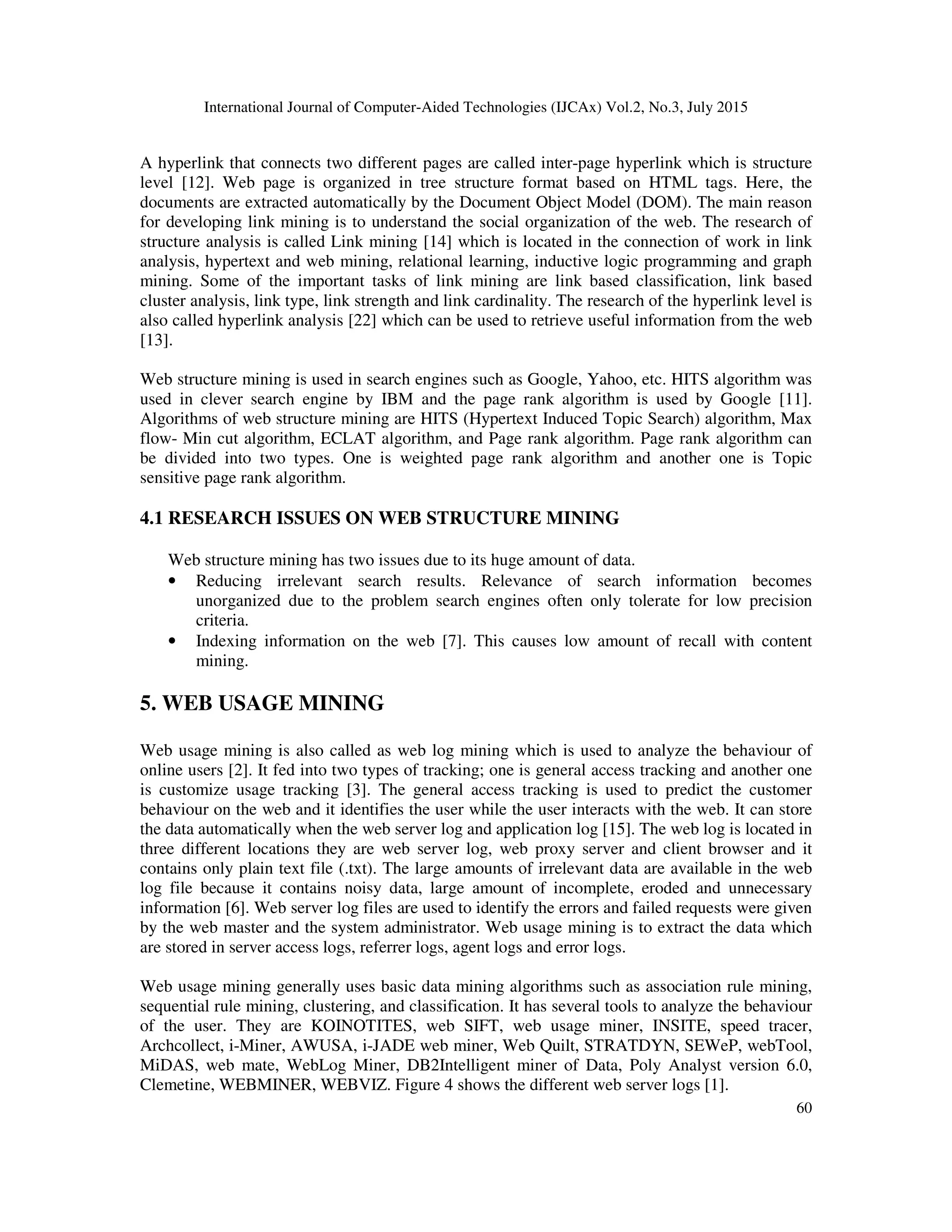 International Journal of Computer-Aided Technologies (IJCAx) Vol.2, No.3, July 2015
60
A hyperlink that connects two different pages are called inter-page hyperlink which is structure
level [12]. Web page is organized in tree structure format based on HTML tags. Here, the
documents are extracted automatically by the Document Object Model (DOM). The main reason
for developing link mining is to understand the social organization of the web. The research of
structure analysis is called Link mining [14] which is located in the connection of work in link
analysis, hypertext and web mining, relational learning, inductive logic programming and graph
mining. Some of the important tasks of link mining are link based classification, link based
cluster analysis, link type, link strength and link cardinality. The research of the hyperlink level is
also called hyperlink analysis [22] which can be used to retrieve useful information from the web
[13].
Web structure mining is used in search engines such as Google, Yahoo, etc. HITS algorithm was
used in clever search engine by IBM and the page rank algorithm is used by Google [11].
Algorithms of web structure mining are HITS (Hypertext Induced Topic Search) algorithm, Max
flow- Min cut algorithm, ECLAT algorithm, and Page rank algorithm. Page rank algorithm can
be divided into two types. One is weighted page rank algorithm and another one is Topic
sensitive page rank algorithm.
4.1 RESEARCH ISSUES ON WEB STRUCTURE MINING
Web structure mining has two issues due to its huge amount of data.
• Reducing irrelevant search results. Relevance of search information becomes
unorganized due to the problem search engines often only tolerate for low precision
criteria.
• Indexing information on the web [7]. This causes low amount of recall with content
mining.
5. WEB USAGE MINING
Web usage mining is also called as web log mining which is used to analyze the behaviour of
online users [2]. It fed into two types of tracking; one is general access tracking and another one
is customize usage tracking [3]. The general access tracking is used to predict the customer
behaviour on the web and it identifies the user while the user interacts with the web. It can store
the data automatically when the web server log and application log [15]. The web log is located in
three different locations they are web server log, web proxy server and client browser and it
contains only plain text file (.txt). The large amounts of irrelevant data are available in the web
log file because it contains noisy data, large amount of incomplete, eroded and unnecessary
information [6]. Web server log files are used to identify the errors and failed requests were given
by the web master and the system administrator. Web usage mining is to extract the data which
are stored in server access logs, referrer logs, agent logs and error logs.
Web usage mining generally uses basic data mining algorithms such as association rule mining,
sequential rule mining, clustering, and classification. It has several tools to analyze the behaviour
of the user. They are KOINOTITES, web SIFT, web usage miner, INSITE, speed tracer,
Archcollect, i-Miner, AWUSA, i-JADE web miner, Web Quilt, STRATDYN, SEWeP, webTool,
MiDAS, web mate, WebLog Miner, DB2Intelligent miner of Data, Poly Analyst version 6.0,
Clemetine, WEBMINER, WEBVIZ. Figure 4 shows the different web server logs [1].
 