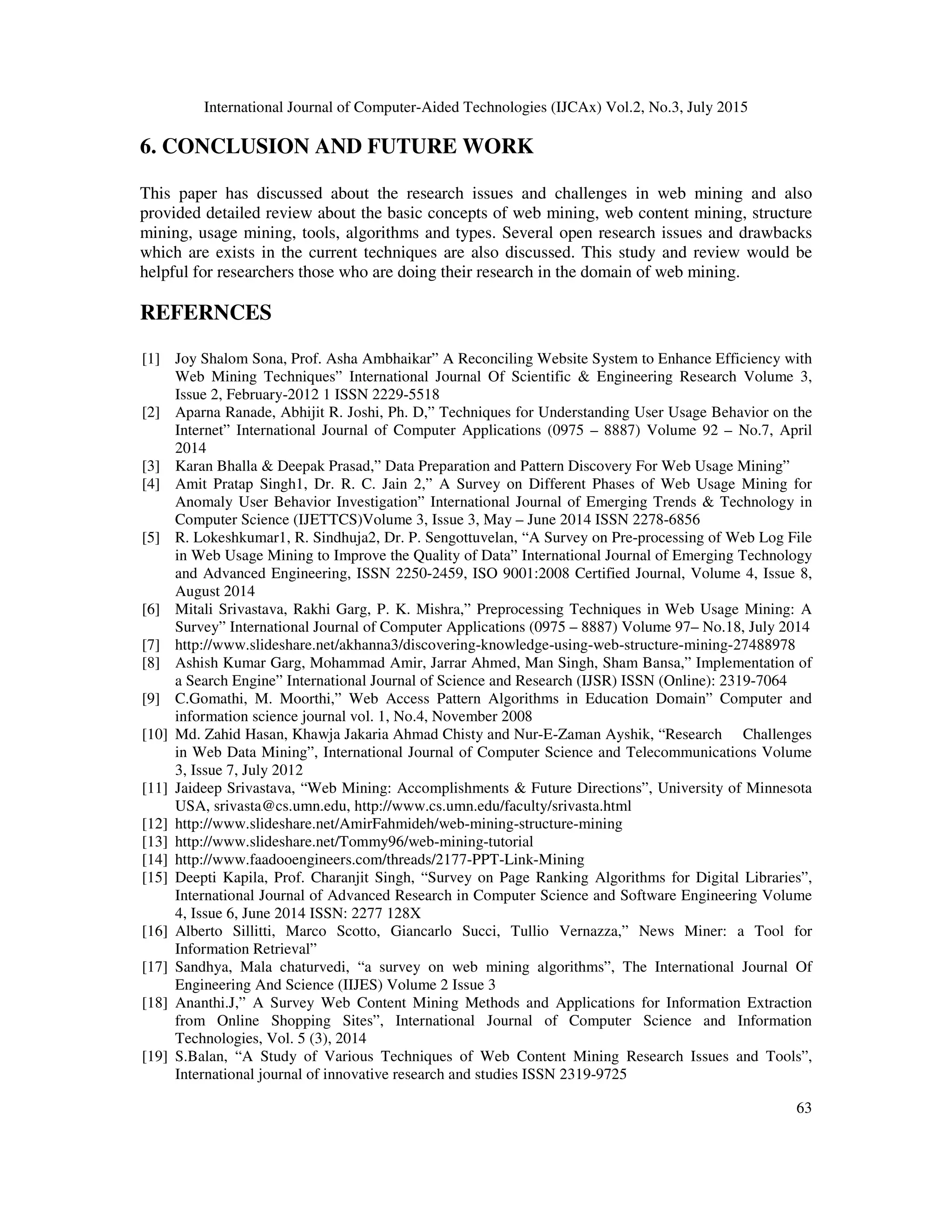 International Journal of Computer-Aided Technologies (IJCAx) Vol.2, No.3, July 2015
63
6. CONCLUSION AND FUTURE WORK
This paper has discussed about the research issues and challenges in web mining and also
provided detailed review about the basic concepts of web mining, web content mining, structure
mining, usage mining, tools, algorithms and types. Several open research issues and drawbacks
which are exists in the current techniques are also discussed. This study and review would be
helpful for researchers those who are doing their research in the domain of web mining.
REFERNCES
[1] Joy Shalom Sona, Prof. Asha Ambhaikar” A Reconciling Website System to Enhance Efficiency with
Web Mining Techniques” International Journal Of Scientific & Engineering Research Volume 3,
Issue 2, February-2012 1 ISSN 2229-5518
[2] Aparna Ranade, Abhijit R. Joshi, Ph. D,” Techniques for Understanding User Usage Behavior on the
Internet” International Journal of Computer Applications (0975 – 8887) Volume 92 – No.7, April
2014
[3] Karan Bhalla & Deepak Prasad,” Data Preparation and Pattern Discovery For Web Usage Mining”
[4] Amit Pratap Singh1, Dr. R. C. Jain 2,” A Survey on Different Phases of Web Usage Mining for
Anomaly User Behavior Investigation” International Journal of Emerging Trends & Technology in
Computer Science (IJETTCS)Volume 3, Issue 3, May – June 2014 ISSN 2278-6856
[5] R. Lokeshkumar1, R. Sindhuja2, Dr. P. Sengottuvelan, “A Survey on Pre-processing of Web Log File
in Web Usage Mining to Improve the Quality of Data” International Journal of Emerging Technology
and Advanced Engineering, ISSN 2250-2459, ISO 9001:2008 Certified Journal, Volume 4, Issue 8,
August 2014
[6] Mitali Srivastava, Rakhi Garg, P. K. Mishra,” Preprocessing Techniques in Web Usage Mining: A
Survey” International Journal of Computer Applications (0975 – 8887) Volume 97– No.18, July 2014
[7] http://www.slideshare.net/akhanna3/discovering-knowledge-using-web-structure-mining-27488978
[8] Ashish Kumar Garg, Mohammad Amir, Jarrar Ahmed, Man Singh, Sham Bansa,” Implementation of
a Search Engine” International Journal of Science and Research (IJSR) ISSN (Online): 2319-7064
[9] C.Gomathi, M. Moorthi,” Web Access Pattern Algorithms in Education Domain” Computer and
information science journal vol. 1, No.4, November 2008
[10] Md. Zahid Hasan, Khawja Jakaria Ahmad Chisty and Nur-E-Zaman Ayshik, “Research Challenges
in Web Data Mining”, International Journal of Computer Science and Telecommunications Volume
3, Issue 7, July 2012
[11] Jaideep Srivastava, “Web Mining: Accomplishments & Future Directions”, University of Minnesota
USA, srivasta@cs.umn.edu, http://www.cs.umn.edu/faculty/srivasta.html
[12] http://www.slideshare.net/AmirFahmideh/web-mining-structure-mining
[13] http://www.slideshare.net/Tommy96/web-mining-tutorial
[14] http://www.faadooengineers.com/threads/2177-PPT-Link-Mining
[15] Deepti Kapila, Prof. Charanjit Singh, “Survey on Page Ranking Algorithms for Digital Libraries”,
International Journal of Advanced Research in Computer Science and Software Engineering Volume
4, Issue 6, June 2014 ISSN: 2277 128X
[16] Alberto Sillitti, Marco Scotto, Giancarlo Succi, Tullio Vernazza,” News Miner: a Tool for
Information Retrieval”
[17] Sandhya, Mala chaturvedi, “a survey on web mining algorithms”, The International Journal Of
Engineering And Science (IIJES) Volume 2 Issue 3
[18] Ananthi.J,” A Survey Web Content Mining Methods and Applications for Information Extraction
from Online Shopping Sites”, International Journal of Computer Science and Information
Technologies, Vol. 5 (3), 2014
[19] S.Balan, “A Study of Various Techniques of Web Content Mining Research Issues and Tools”,
International journal of innovative research and studies ISSN 2319-9725
 