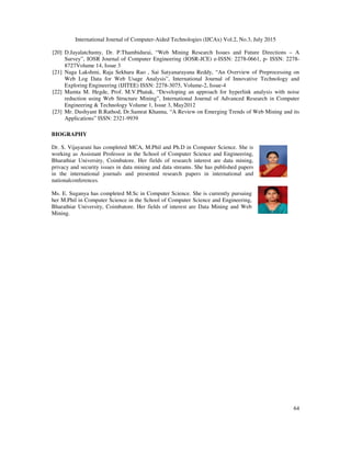 International Journal of Computer-Aided Technologies (IJCAx) Vol.2, No.3, July 2015
64
[20] D.Jayalatchumy, Dr. P.Thambidurai, “Web Mining Research Issues and Future Directions – A
Survey”, IOSR Journal of Computer Engineering (IOSR-JCE) e-ISSN: 2278-0661, p- ISSN: 2278-
8727Volume 14, Issue 3
[21] Naga Lakshmi, Raja Sekhara Rao , Sai Satyanarayana Reddy, “An Overview of Preprocessing on
Web Log Data for Web Usage Analysis”, International Journal of Innovative Technology and
Exploring Engineering (IJITEE) ISSN: 2278-3075, Volume-2, Issue-4
[22] Mamta M. Hegde, Prof. M.V.Phatak, “Developing an approach for hyperlink analysis with noise
reduction using Web Structure Mining”, International Journal of Advanced Research in Computer
Engineering & Technology Volume 1, Issue 3, May2012
[23] Mr. Dushyant B.Rathod, Dr.Samrat Khanna, “A Review on Emerging Trends of Web Mining and its
Applications” ISSN: 2321-9939
BIOGRAPHY
Dr. S. Vijayarani has completed MCA, M.Phil and Ph.D in Computer Science. She is
working as Assistant Professor in the School of Computer Science and Engineering,
Bharathiar University, Coimbatore. Her fields of research interest are data mining,
privacy and security issues in data mining and data streams. She has published papers
in the international journals and presented research papers in international and
nationalconferences.
Ms. E. Suganya has completed M.Sc in Computer Science. She is currently pursuing
her M.Phil in Computer Science in the School of Computer Science and Engineering,
Bharathiar University, Coimbatore. Her fields of interest are Data Mining and Web
Mining.
 