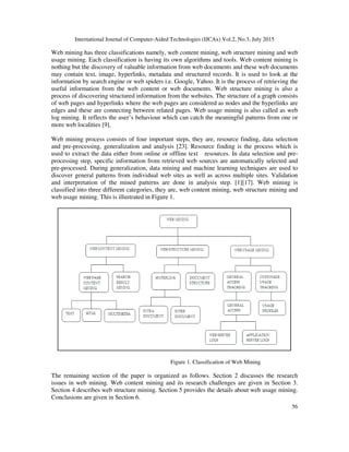 International Journal of Computer-Aided Technologies (IJCAx) Vol.2, No.3, July 2015
56
Web mining has three classifications namely, web content mining, web structure mining and web
usage mining. Each classification is having its own algorithms and tools. Web content mining is
nothing but the discovery of valuable information from web documents and these web documents
may contain text, image, hyperlinks, metadata and structured records. It is used to look at the
information by search engine or web spiders i.e. Google, Yahoo. It is the process of retrieving the
useful information from the web content or web documents. Web structure mining is also a
process of discovering structured information from the websites. The structure of a graph consists
of web pages and hyperlinks where the web pages are considered as nodes and the hyperlinks are
edges and these are connecting between related pages. Web usage mining is also called as web
log mining. It reflects the user’s behaviour which can catch the meaningful patterns from one or
more web localities [9].
Web mining process consists of four important steps, they are, resource finding, data selection
and pre-processing, generalization and analysis [23]. Resource finding is the process which is
used to extract the data either from online or offline text resources. In data selection and pre-
processing step, specific information from retrieved web sources are automatically selected and
pre-processed. During generalization, data mining and machine learning techniques are used to
discover general patterns from individual web sites as well as across multiple sites. Validation
and interpretation of the mined patterns are done in analysis step. [1][17]. Web mining is
classified into three different categories, they are, web content mining, web structure mining and
web usage mining. This is illustrated in Figure 1.
Figure 1. Classification of Web Mining
The remaining section of the paper is organized as follows. Section 2 discusses the research
issues in web mining. Web content mining and its research challenges are given in Section 3.
Section 4 describes web structure mining. Section 5 provides the details about web usage mining.
Conclusions are given in Section 6.
 