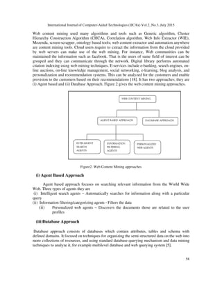 International Journal of Computer-Aided Technologies (IJCAx) Vol.2, No.3, July 2015
58
Web content mining used many algorithms and tools such as Genetic algorithm, Cluster
Hierarchy Construction Algorithm (CHCA), Correlation algorithm. Web Info Extractor (WIE),
Mozenda, screen-scrapper, ontology based tools; web content extractor and automation anywhere
are content mining tools. Cloud users require to extract the information from the cloud provided
by web servers can make use of the web mining. For instance, Web communities can be
maintained the information such as facebook. That is the users of same field of interest can be
grouped and they can communicate through the network. Digital library performs automated
citation indexing using web mining techniques. E-services include e-banking, search engines, on-
line auctions, on-line knowledge management, social networking, e-learning, blog analysis, and
personalization and recommendation systems. This can be analyzed for the customers and enable
provision to the customers based on their recommendations [18]. It has two approaches; they are
(i) Agent based and (ii) Database Approach. Figure 2 gives the web content mining approaches.
Figure2. Web Content Mining approaches
(i) Agent Based Approach
Agent based approach focuses on searching relevant information from the World Wide
Web. Three types of agents they are
(i) Intelligent search agents – Automatically searches for information along with a particular
query
(ii) Information filtering/categorizing agents - Filters the data
(ii) Personalized web agents – Discovers the documents those are related to the user
profiles
(iii)Database Approach
Database approach consists of databases which contain attributes, tables and schema with
defined domains. It focused on techniques for organizing the semi structured data on the web into
more collections of resources, and using standard database querying mechanism and data mining
techniques to analyze it, for example multilevel database and web querying system [5].
 