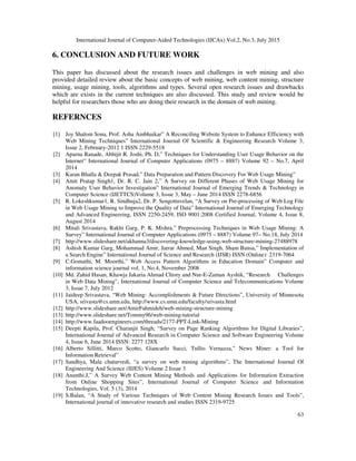 International Journal of Computer-Aided Technologies (IJCAx) Vol.2, No.3, July 2015
63
6. CONCLUSION AND FUTURE WORK
This paper has discussed about the research issues and challenges in web mining and also
provided detailed review about the basic concepts of web mining, web content mining, structure
mining, usage mining, tools, algorithms and types. Several open research issues and drawbacks
which are exists in the current techniques are also discussed. This study and review would be
helpful for researchers those who are doing their research in the domain of web mining.
REFERNCES
[1] Joy Shalom Sona, Prof. Asha Ambhaikar” A Reconciling Website System to Enhance Efficiency with
Web Mining Techniques” International Journal Of Scientific & Engineering Research Volume 3,
Issue 2, February-2012 1 ISSN 2229-5518
[2] Aparna Ranade, Abhijit R. Joshi, Ph. D,” Techniques for Understanding User Usage Behavior on the
Internet” International Journal of Computer Applications (0975 – 8887) Volume 92 – No.7, April
2014
[3] Karan Bhalla & Deepak Prasad,” Data Preparation and Pattern Discovery For Web Usage Mining”
[4] Amit Pratap Singh1, Dr. R. C. Jain 2,” A Survey on Different Phases of Web Usage Mining for
Anomaly User Behavior Investigation” International Journal of Emerging Trends & Technology in
Computer Science (IJETTCS)Volume 3, Issue 3, May – June 2014 ISSN 2278-6856
[5] R. Lokeshkumar1, R. Sindhuja2, Dr. P. Sengottuvelan, “A Survey on Pre-processing of Web Log File
in Web Usage Mining to Improve the Quality of Data” International Journal of Emerging Technology
and Advanced Engineering, ISSN 2250-2459, ISO 9001:2008 Certified Journal, Volume 4, Issue 8,
August 2014
[6] Mitali Srivastava, Rakhi Garg, P. K. Mishra,” Preprocessing Techniques in Web Usage Mining: A
Survey” International Journal of Computer Applications (0975 – 8887) Volume 97– No.18, July 2014
[7] http://www.slideshare.net/akhanna3/discovering-knowledge-using-web-structure-mining-27488978
[8] Ashish Kumar Garg, Mohammad Amir, Jarrar Ahmed, Man Singh, Sham Bansa,” Implementation of
a Search Engine” International Journal of Science and Research (IJSR) ISSN (Online): 2319-7064
[9] C.Gomathi, M. Moorthi,” Web Access Pattern Algorithms in Education Domain” Computer and
information science journal vol. 1, No.4, November 2008
[10] Md. Zahid Hasan, Khawja Jakaria Ahmad Chisty and Nur-E-Zaman Ayshik, “Research Challenges
in Web Data Mining”, International Journal of Computer Science and Telecommunications Volume
3, Issue 7, July 2012
[11] Jaideep Srivastava, “Web Mining: Accomplishments & Future Directions”, University of Minnesota
USA, srivasta@cs.umn.edu, http://www.cs.umn.edu/faculty/srivasta.html
[12] http://www.slideshare.net/AmirFahmideh/web-mining-structure-mining
[13] http://www.slideshare.net/Tommy96/web-mining-tutorial
[14] http://www.faadooengineers.com/threads/2177-PPT-Link-Mining
[15] Deepti Kapila, Prof. Charanjit Singh, “Survey on Page Ranking Algorithms for Digital Libraries”,
International Journal of Advanced Research in Computer Science and Software Engineering Volume
4, Issue 6, June 2014 ISSN: 2277 128X
[16] Alberto Sillitti, Marco Scotto, Giancarlo Succi, Tullio Vernazza,” News Miner: a Tool for
Information Retrieval”
[17] Sandhya, Mala chaturvedi, “a survey on web mining algorithms”, The International Journal Of
Engineering And Science (IIJES) Volume 2 Issue 3
[18] Ananthi.J,” A Survey Web Content Mining Methods and Applications for Information Extraction
from Online Shopping Sites”, International Journal of Computer Science and Information
Technologies, Vol. 5 (3), 2014
[19] S.Balan, “A Study of Various Techniques of Web Content Mining Research Issues and Tools”,
International journal of innovative research and studies ISSN 2319-9725
 
