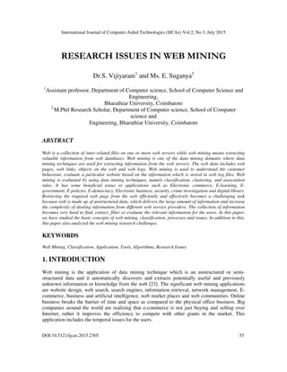 International Journal of Computer-Aided Technologies (IJCAx) Vol.2, No.3, July 2015
DOI:10.5121/ijcax.2015.2305 55
RESEARCH ISSUES IN WEB MINING
Dr.S. Vijiyarani1
and Ms. E. Suganya2
1
Assistant professor, Department of Computer science, School of Computer Science and
Engineering,
Bharathiar University, Coimbatore
2
M.Phil Research Scholar, Department of Computer science, School of Computer
science and
Engineering, Bharathiar University, Coimbatore
ABSTRACT
Web is a collection of inter-related files on one or more web servers while web mining means extracting
valuable information from web databases. Web mining is one of the data mining domains where data
mining techniques are used for extracting information from the web servers. The web data includes web
pages, web links, objects on the web and web logs. Web mining is used to understand the customer
behaviour, evaluate a particular website based on the information which is stored in web log files. Web
mining is evaluated by using data mining techniques, namely classification, clustering, and association
rules. It has some beneficial areas or applications such as Electronic commerce, E-learning, E-
government, E-policies, E-democracy, Electronic business, security, crime investigation and digital library.
Retrieving the required web page from the web efficiently and effectively becomes a challenging task
because web is made up of unstructured data, which delivers the large amount of information and increase
the complexity of dealing information from different web service providers. The collection of information
becomes very hard to find, extract, filter or evaluate the relevant information for the users. In this paper,
we have studied the basic concepts of web mining, classification, processes and issues. In addition to this,
this paper also analyzed the web mining research challenges.
KEYWORDS
Web Mining, Classification, Application, Tools, Algorithms, Research Issues
1. INTRODUCTION
Web mining is the application of data mining technique which is an unstructured or semi-
structured data and it automatically discovers and extracts potentially useful and previously
unknown information or knowledge from the web [23]. The significant web mining applications
are website design, web search, search engines, information retrieval, network management, E-
commerce, business and artificial intelligence, web market places and web communities. Online
business breaks the barrier of time and space as compared to the physical office business. Big
companies around the world are realizing that e-commerce is not just buying and selling over
Internet, rather it improves the efficiency to compete with other giants in the market. This
application includes the temporal issues for the users.
 