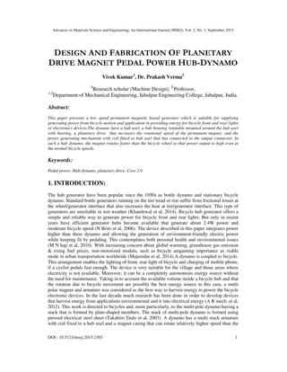 Advances in Materials Science and Engineering: An International Journal (MSEJ), Vol. 2, No. 3, September 2015
DOI : 10.5121/msej.2015.2301 1
DESIGN AND FABRICATION OF PLANETARY
DRIVE MAGNET PEDAL POWER HUB-DYNAMO
Vivek Kumar1
, Dr. Prakash Verma2
1
Research scholar (Machine Design), 2
Professor,
1,2
Department of Mechanical Engineering, Jabalpur Engineering College, Jabalpur, India.
Abstract:
This paper presents a low speed permanent magnetic based generator which is suitable for supplying
generating power from bicycle motion and application in providing energy for bicycle front and rear lights
or electronics devices.The dynamo have a hub axel, a hub housing rotatable mounted around the hub axel
with bearing, a planetary drive that increases the rotational speed of the permanent magnet, and the
power generating mechanism with coil fitted to hub axel that has connected to the output connector. In
such a hub dynamo, the magnet rotates faster than the bicycle wheel so that power output is high even at
the normal bicycle speeds.
Keywords:
Pedal power, Hub-dynamo, planetary drive, Creo 2.0
1. INTRODUCTION:
The hub generator have been popular since the 1950s as bottle dynamo and stationary bicycle
dynamo. Standard bottle generators running on the tire tread or rim suffer from frictional losses at
the wheel/generator interface that also increases the heat at tire/generator interface. This type of
generators are unreliable in wet weather (Khandewal et al, 2014). Bicycle hub generator offers a
simple and reliable way to generate power for bicycle front and rear lights. But only in recent
years have efficient generator hubs become available that generate about 2.4W power and
moderate bicycle speed (N Brito et al, 2006). The device described in this paper integrates power
higher than these dynamo and allowing the generation of environment-friendly electric power
while keeping fit by pedaling. This contemplates both personal health and environmental issues
(M N haji et al, 2010). With increasing concern about global warming, greenhouse gas emission
& rising fuel prices, non-motorized modals, such as bicycle aregaining importance as viable
mode in urban transportation worldwide (Majumdar et al, 2014).A dynamo is coupled to bicycle.
This arrangement enables the lighting of front, rear light of bicycle and charging of mobile phone,
if a cyclist pedals fast enough. The device is very suitable for the village and those areas where
electricity is not available. Moreover, it can be a completely autonomous energy source without
the need for maintenance. Taking in to account the available volume inside a bicycle hub and that
the rotation due to bicycle movement are possibly the best energy source in this case, a multi
polar magnet and armature was considered as the best way to harvest energy to power the bicycle
electronic devices. In the last decade much research has been done in order to develop devices
that harvest energy from applications environmental and it into electrical energy (A R mech. et al,
2012). This work is directed to bicycles and, more particularly, to the multi-pole dynamo having a
stack that is formed by plate-shaped members. The stack of multi-pole dynamo is formed using
pressed electrical steel sheet (Takahiro Endo et al, 2003). A dynamo has a multi stack armature
with coil fixed to a hub axel and a magnet casing that can rotate relatively higher speed than the
 