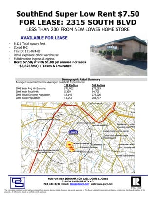 SouthEnd Super Low Rent $7.50
                 FOR LEASE: 2315 SOUTH BLVD
                                          LESS THAN 200’ FROM NEW LOWES HOME STORE
                          AVAILABLE FOR LEASE
             6,121 Total square feet
             Zoned B-2
             Tax ID: 121-074-03
             Retail exposure office warehouse
             Full direction ingress & egress
             Rent: $7.50/sf with $1.00 psf annual increases
                 ($3,825/mo) + Taxes & Insurance



                                                   Demographic Retail Summary
               Average Household Income Average Household Expenditures:
                                                     1M Radius          5M Radius
               2008 Year Avg HH Income:              $71,002            $73,363
               2008 Year Total HH:                   5,339              84,735
               2008 Total Daytime Population         18,145             278,326
               2008 Total Population                 11,255             201,407




                                                                                                                                                                                                                                                                                                                                                   Rae
                                                                                                 M




                                                                                                                                                                                                                                                                                                                                                   Ra e
                                                                                                                                                                                                                                                                                                                                          y
                                                          Camp Greene




                                                                                                                                                                                                                                                                                                       E




                                                                                                                                                                                                                                                                                                                                                   Ra
                                                                                                 M




                                                                                                                 Isom
                                                                                                                                                                                                       (Stt




                                                                                                                                                                                                                                                                                                                                                                                       e
                                                                                                                                                                                                                                                                                                                                         y
                                                                                                                                     wy 74 Ram
                                                                                                                                      y 74 Ra
                                                                                                                                                                        e




                                                                                                                                                                                                                                                                                                                                                                                      e
                                                                                                                   om S
                                                                                                                                                                                                        Sa
                                                                                                                                                                                                        S
                                                                                                                                                                                                        Sa
                                                                                                                                                                        e
                                                          Camp Green




                                                                                                                                                                                                        S




                                                                                                                                                                                                                                                                                                                                       Hw
                                                                                                                                                                                                                                                                                                         7 ttt




                                                                                                                                                                                                                                                                                                                                                    a S




                                                                                                                                                                                                                                                                                                                                                                                   rrn
                                                                                                                                                                                                                                                                                                                                       Hw
                                                                                                                      St
                                                                                                                       t                                                                                                                                                                                 7t
                                                                                                                                                                          Hw
                                                                                              ((W




                                                                                                                                 SH
                                                                                                                                US H                                                                                                                             LATTA ARCADE
                                                                                                                                                                                                                                                                 LATTA ARCADE                                                                                 O ttt
                                                                                                                                                                                                                                                                                                                                                              O
                                                                                                                                                                          Hw




                                                                                                                                             mp                                                                                                                                                             th          t
                                                                                                                                                                                                                                                                                                                       St




                                                                                                                                                                                                                                                                                                                                                                                 ho
                                                                                                                                               p                                                                                                                                                              hS
                           29(US Hwy 74)
                           29(US Hwy 74)                                                                                                                                                                                                                                                                             ssS                                           sS
                                                                                                                                                                                                                                                                                                                                                                    sS
                                                                                                                                                                                                            tte H
                                                                                                                                                                           w



                                                                                                                                                                                                             te H
                                                                                                                                                                                                             t H




                                                                                                                                                                                                                                                                                                               Stt




                                                                                                                                                                                                                                                                                                                                                        Stt
                                                                                                                                                                                                                                                                                                                                                        S
                                                                                                                                                                                                                                                                                                                                                        S




                                                                                                                                                                                                                                                                                                                                                                                th
                                                                                                                                                                                                                                                                                                               S




                                                                                                                                                                                                                                                                                                                                                        S
                                                                                                                                                                            W
                                                                                            29




                                                                                                                                                                            W



                                                                                                                                                                                                              y2




                                                                                                                                                                                                                                                                                                                   err




                                                                                                                                                                                                                                                                                                                                                                             aw
                                                                                            2




                                                                                                                                                                                                                                                                                                                                  ae
                                                                                                                                                                                                               y2




                                                                                                                                                                                                                                                                                                                                                                      tt




                                                                                                                                                                                                                                                                                                                                                                             aw
                                                                                                                                                                                                                                                                                                                                tta te
                                                                                                                                                                                                                                                                                                                 yye
                                                                                                                                     p




                                                                                                                                                                              Pa




                                                                                                                                                                                                                                                                                                                                                  E1
                                                                                                                                                                                                                                                                                                                                                  E 10
                                                                                                                                     p




                                                                                                                                                                              Pa
                                                                                          y




                                                                                                                                                         W
                                                                                                                                                         W




                                                                                                                                                                                                                                                                E
                                                                                         y




                                                                                                                                    m




                                                                                                                                                                                                                                                                                                                                                                           H
                                                                                                                                                                                                                 7((




                                                                                                                                                                                                                                                                E
                                                                                                                                   m




                                                                                                                                                                                                                 7S




                                                                                                                                                                                                                                                                                                                                                                           H
                                                                                                                                                                                                                  wy
                                                                                       Hw




                                                                                                                                                                                                                  7




                                                                                                                                                                                                                                                                                                                M
                                                                                                                                                                                                                                                                                                                M                                      tth S
                                                                                                                                                                                                                                                                                                                                                      th S
                                                                                                                                                                                                                                                                                                                                                         h
                                                                                                                                                                                                                  wy
                                                                                                                                                                                llm
                                                                                                                                 Ra




                                                                                                                                                                                                                                                                                                                                                                       Ctt
                                                                                                                                                                                                                                                                  2n
                                                                                                                                                                                  lm
                                                                                                                                 Ra
                                                                                       H




                                                                                                                                                                                   me
                                                                                                                                                                                   m




                                                                                                                                                                                                                                                                  2n




                                                                                                                                                                                                                                                                                                                                                                                  H amort
                                                                                                                                                                                                                                                                                                                                                                                  H mo
                                                                                                                                                                                   m




                                                                                                                                                                                                                                                                                                                                                                       C
                                                                                                                                                            Su




                                                                                                                                                                                                                                                                                                                                                            tt
                                                                                                                                                                                                                     Stt




                                                                                                                                                                                                                                                                                                            N
                                                                                                                                                                                                                                                                                                            N
                                                                                                                                                                                                                                                                                                                            7((S
                                                                                                                                                                                                                     y4
                                                                                                                                                                                                                     y4
                                                                                                                                                            Co
                                                                                                                                                            Su




                                                                                                                                                                                                                     y



                                                                                                                                                                                                                                                                   nd
                                                                                                                                                             C




                                                                                                                                                                                                                                                                                          Stt




                                                                                                                                                                                                                                                                                                                                                                                       r
                                                                                                                                                                                     e




                                                                                                                                                                                                                                                                                          S
                                                                                                                                                                                     err
                                                                                 US




                                                                                                                                                                                                                       att




                                                                                                                                                                                                                                                                     d
                                                                                                                                                              um

                                                                                                                                                              o
                                                                                 US




                                                                                                                                                                                                                         at




                                                                                                                                                                                                                                                                                                                                                                 Heath
                                                                                                                                                               mm




                                                                                                                                                                                                                                                                                                                                                                 Heath
                                                                                                                                                                                       m




                                                                                                                                                                                                                                                                                            att
                                                                                                                                                                                                                                                                       Stt
                                                                                                                                                                                                                          te




                                                                                                                                                                                                                                                                                                                        2 77
                                                                                                                                                                                        S tt
                                                                                                                                                                                        m




                                                                                                                                                                                                                          9))




                                                                                                                                                                                                                                                                                             a
                                                                                                                                                                                                                                                                       S
                                                                                                                                                                                         S




                                                                                                                                                                                                                           9
                                                                                                                                                                                         S




                                                                                                                                                                                                                            9
                                                                                                                                                                                                                            e
                                                                                                                                                                                          m




                                                                                                                                                                                                                                                                        t


                                                                                                                                                                                                                                                                                               e




                                                                                                                                                                                                                                                                                                                     II 2 7
                                                                                                                                                                mii
                                                                                                                                                                m
                                                                                                                                                                mi t

                                                                                                                                                                                           m
                                                                                                                                                                 m




                                                                                                                                                                                                                                                                                               e
                                                                                                                                                                                                                              Hw
                                                                                                                                                                                             e rr




                                                                                                                                                                                                                              Hw




                                                                                                                                                                                                                                                                                                 H




                                                                                     Dunk irk Dr
                                                                                       nk irk Dr                                                                                                                                                                                                                                                                                             CEN
                                                                                                                                                                                                                                                                                                                                                                                             CEN
                                                                                                                                                                                             e




                                                                                                                                                                                                                                                     II 2                                                                                                                 CEN
                                                                                                                                                                                                                                                                                                 H
                                                                                                                        mp




                                                                                                                                                                   ttt A




                                                                                                                                                                                                                               w
                                                                                                                                                                                                                               wy
                                                                                                                       mp




                                                                                                                                                                    tA

                                                                                                                                                                                                rcce




                                                                                                                                                                                                                               wy




                                                                                                                                                                                                                                                        27
                                                                                                                                                                                                                                                                                                   wy
                                                                                                                                                                                                 ce
                                                                                                                                                                                                 c
                                                                                                                                                                                                 c




                                                                                                                                                                                                                                                                                                                                            Sta te H
                                                                                                                                                                                                                                                                                                                                            Sta H
                                                                                                                                                                                                                                                                                                   w




                                                                        Bethel Rd                                                                                                                                                                         77
                                                                                                                                                                                                                                                                                                    y1
                                                                                                                                                                                                                                                                                                    y
                                                                                                                                                                                                                                                                                                    y1




                                                                                                                                                                                                                                                                                                                                                     w y 2 7(I
                                                                                                                                                                                                                                                                                                                                                     w y 27(I
                                                                                                                     Ra




                                                       K
                                                       Kiim
                                                                                                                                                                        ve




                                                                                                                                                                                                                                                           7((
                                                                                                                     Ra




                                                                                                                                                                         ve
                                                                                                                                                                         v
                                                                                                                                                                         v




                                                                                                                                                                                                                                  49
                                                                                                                                                                                                     Sttt


                                                                                                                                                                                                                                  Te


                                                                                                                                                                                                                                  49
                                                                                                                                                                                                     St




                                                                                                                                                                                                                                                                                                      16
                                                                                                                                                                                                                                                                                                      16




                                                                                                 Drr                                                                                                                                                                                                                                                          nd ep en
                                                                                                                                                                                                                                                                                                                                                               nde p n
                                                                                                                                                                                                                                   Te




                                                                                                                                                                                                                                                                                                      1




                                                            be
                                                           berr                               eD                                                                                                                                                             UU
                                                                                                                                                                                                       t




                                                                                                                                                                                                                                    9))
                                                                                                                                                                                                                                    9
                                                                                                                                                                          Stt




                                                                                                                                                                                                                                    9
                                                                                                                                                                                                                                    em
                                                                                                                                                                                                                                    em




                                                                                            ore
                                                                                           o rre
                                                                                                                                                                           S




                                                                ly R
                                                               ly R                                                                                                                                                                                                                                                                                                    den c e
                                                                                                                                                                                                                                                                                                                                                                       d enc
                                                                                                                                                                                                                                                                                                        ((3
                                                                                                                                                                                                                                                                                                         (3
                                                                                                                                                                                                                                                                                                         ( r




                                                                                      W ilm
                                                                                      W lm
                                                                                                                                                                                                                                                               SS
                                                                                                                                                                       Pll




                                                                                                                                                                        St




                                                                                                                                                                                                                                                                                                    Ramp
                                                                                                                                                                        S
                                                                                                                                                                     ch




                                                                                                                                                                                                                                        pllle
                                                                                                                                                                        P




                                                                    dd
                                                                                                                                                                                                                                                                                                            rrd
                                                                                                                                                                                                                                                                                                    Ramp
                                                                                                                                                                    rrch




                                                                                                                                                                                                                                                                                                             rd
                                                                                                                                                                                                                                        p




                                                    rr                                                                                                                                                                                                                  Hw
                                                                                                                                                                                                                                                                        Hw
                                                                                                                                                                      e




                                                                                                                                                                                                                                                                                                                                           E
                                                                                                                                                                                                                                                                                                                                           E
                                                                                                                                                                                                                                           ett




                                                  Te
                                                  Te
                                                                                                                                                                                                                                            e
                                                                                                                                                                                                                                            eo
                                                                                                                                                                    ge
                                                                                                                                                                od
                     Don




                                                                                                                                                                                                                                                                                                                Stt
                                                                                                                                                               orrd




                                                                                                                                                                                                                                                                                                                St
                                                                                                                                                                  eg




                                              y y                                                                                                                                                                                                                                                                                            5
                                                                                                                                                                                                                                                                                                                                             5 tt
                                                                                                                                                               hu




                                                                                                                                                                                                                                              on




                                          errrr                                                                                                                                                                                                                            y
                                                                                                                                                                                                                                                                           y
                                                                                                                                                                                                                                               on




                                                                                                                                                                                                                                                                                                                  tC




                                                                 WESTOVER SHOPPING CENTER
                                                                  WESTOVER SHOPPING CENTER
                                                                                                                                                                 le
                      ona




                                                                                                                                                                h
                      on




                                          e                                                                                                                                                                                                                                                                                                      h
                                                                                                                                                             oll




                                        wb
                                       wb                                                                                                                                                                                                                                    74
                                                                                                                                                                                                                                                                             74
                                                                                                                                                                                                                                                                                                                    Co
                                                                                                                                                           ck ff
                       n ald




                                                                                                                                                                                                                                                                                                                    Co
                                                                                                                                                              o




                                                                                                                                                                                                                                                                                                                    Ram
                                                                                                                                                          SC




                                                                                                                                                                                                                                                  Av




                                                                                                                                                                                                                                                                                                                     Ram
                                                                                                                                                            ck

                                                                                                                                                         SC




                                                                                                                                                                                                                                                  Av
                                                                                                                                                                                                                                                  A
                                                                                                                                                                                                                                                  A




                                                                                                                                                                                                                                                                                                                                                   S
                                                                                                                                                                                                                                                                                                                                                   Stt
                                                                                                                                                            C




                                     De
                                     De
                                                                                                                                                           C




                                                                                                                                                                                                                                                                               ))
                                                                                                                                                                                                                                                                                                                       nn
                                                                           Rd




                                                                                                                                                                                                                                                                                                                       amp




                                                                                                                                                                                                                                                                                                                       nn
                                                                                                                                                                                                                                                                                                                       nn
                                                                                                                                                                                                                                                                                                                       n




                                                                                                                                                               W
                                                                           Rd




                                                                                                                                                                                                                                                     e
                                                                                                                                                        Wii
                           ld
                           ld R
                           ld R




                                                                                                                                                         S




                                                                                                                                                                                                                                                     e
                                                                                                                                                                                                                                                     e
                                                                                                                                                                                                                                                     e
                            ld




                                                                                                                                                        W




                                                                                                                                                         S




                                                                                                                                                                                                                                                                                                                        mp
                                                                                                                                                Pl




                                                                                                                                                                es
                                                                                                                                                                 es
                                                                                                                                     C iffwood Pll




                                                                                                                                                                                                                                                                                                                         ecc
                                                                                                                                                                                                                                                                                                                          ec
                                                                                                                                     Clliffwood P




                                                                                                                                                                                                            PARK AVENUE BUILDING
                                                                                                                                                                                                            PARK AVENUE BUILDING
                               Ro




                                                                        es




                                                                                                                                                                   tt B
                                                                                                                                                                                                                                                                                                                           ctt
                                                                                                                                                                                                                                                                                                                           c ii
                                                                       es

                                                                       ve
                                          Lo




                                                                      ve




                                                                                                                        ve




                                                                                                                                                                                                                                                                                                                    tt
                                          Lo




                                                                                                                       ve

                                                                                                                                     Cl wood




                                                                                                                                                                       llvd
                                                                                                                                                                         lv                                                                                                                                                                          ALBEMARLE PLAZA MA
                                                                                                                                                                                                                                                                                                                                                     ALBEMARLE PLAZA MA
                                                                                                                                                                                                                                                                                                                              ion
                                                                                                                                                                                                                                                                                                                   S
                                os




                                                                                                                                                                        v
                                                                     wll




                                                                                                                                                                                                                                                                                                                               on
                                                                                                                                                                                                                                                                                                                               o
                                                                                                                                                                                                                                                                                                                               o
                                           ottu




                                                                                                                                                                                                                                                                                                                                o
                                                                    sA
                                                                     w

                                                                   sA




                                                                                                                      A
                                  ss




                                                                                                                                                                                                                                                                                                               oxx




                                                                                                                                                                                                                             MIDTOWN SQUARE
                                                                                                                                                                                                                             MIDTOWN SQUARE
                                                                  Co
                                              us




                                                                                                                                                                                                                                                                                                                o
                                   sR




                                                                                                                                                                                                                                                                                                                                  ))
                                                                 Co




                                                                                                    p Ramp
                      Clanton Rd




                                                                                                                  eyy




                                                                                                                                                     Dogget St
                                                                                                                                                     Dogget tt St
                                                sL
                                                s
                                                sL




                                                                                                   p Ramp
                                                s
                      Cla nto n Rd




                                                                                                                                                                                                                                                                                                              F
                                                                                                                  e
                                                           iillliip




                                                                                                                                                                                                                                                                                                                                                     BALDWIN COURT PECA
                                                                                                                                                                                                                                                                                                                                                     BALDWIN COURT PECA
                                     Rd




                                                                                                                om




                                                                                                                                                                                                                                                                                                            S
                                                                                                               om




                                                                                                                                                                                                                                                                                                            S
                                                  nn
                                                   n
                                                   n
                                      d

                                                   n



                                                         Ph
                                                         Ph
                        anton




                                                                                                                                                                                                                                                    ve
                                                                                                             To




                                                                                                                                                                                                                                                    ve
                                                                                                             To




                                                                                                                                                                                                                                                            Arosa
                                                                                                                                                                                                                                                            Arosa Av e
                                                                                                                                                                                                                                                            Ar os a Av e
                                                                                                                                                                                                                                                  nA




                                                                                                                                      E
                                                                                                                                      E
                                                                                                                                                                                                                                                 nA




                                                                                                           Rampa rt
                                                                                                          Rampa rt                       T
                                                                                                                                        Tr                                                                              KINGS POINTE SHOPPING CENTER
                                                                                                                                                                                                                                              lo




                                                                                                                         S
                                                                                                                         S tt               em
                                                                                                                                            em
                                                                                                                                                                                                                                           rrltto
                                                                                                Ram
                                                                                                Ram




                                                                                              Ba
                                                                                              Ba                                                                                                                    err
                                                                                                                                                on
                                                                                                                                               on                                                             llo T
                                                                                                                                                                                                                oT
                                                                                                                                                                                                                                         Ca




                                                                                                 sii
                                                                                                                                                                                                                                         Ca




                                                                                                   nn                     MM                       tA                                                   ttice
                                                                                                                                                                                                           ice
                                                                                                        M




                                                                                                                             ea
                                                                                                                              ea                                   IIss
                                                                                                                                                                                                 Mon
                                                                                                                                                                                                  Mon
                                                                                                        M




                                                                                                        S
                                                                                                       Stt                                           Avv               llew                                            KINGS COURT SHOPPING CENTER
                                                                                                                                                                                                                       KINGS COURT SHOPPING CENTER
                                                                                                         iilllllle




                                                                                                                                cch                                       wo                                                                                               De
                                                                                                                                                                                                                                                                           De
                                                                                                                                                                                                            e




                                                                                                                                  ha                    e
                                                                                                                                                        e
                                                                                                                                                                                                            e
                                                                                                                 err




                                                                                                                                    am                                      orr
                                                                                                                                                                                                         Av




                                                                                                                                                                                                                                                                              acc
                                                                                                                                                                                                                                                                               a
                                           Pe




                                                                                                                                                                                                                  HANOVER SQUARE
                                                                                                                                                                                                                  HANOVER SQUARE                           Co
                                                                                                                                                                                                                                                           Co
                                                                                                                                                                                                          A




                                                                                                                                     m
                                           Pe




                                                                                                                    S ttt
                                                                                                                     St




                                                                                               La
                                                                                               L                                                                              tth
                                                                                                                                                                                h          P
                                                                                                                                                                                          Pii                                                                                     o
                                                                                                                                                                                                                                                                                  o
                                                                                                                                                                                                                                                                                                                                                                                Va
                                                                                                                                                                                                      oxx
                                                                                                                       t




                                                                                                                                       S tt
                                                                                                                                        S                                                                                                                      ok
                                                                                                                                                                                                                                                              ok
                                                                                                                                                                                                                                                                                                                                                                                Va




                                                                                                                                                                                             err
                                             n rr
                                              n




                                                                                                                                                                                   Avv
                                                                                                                                                                                   A
                                                                                                                                                                                                       o




                                                                                                 ncc
                                                                                                  n
                                                                             