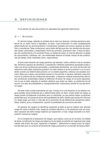 3. DEFINICIONES
A los efectos de este documento son aplicables las siguientes definiciones:
3.1. Riesgo
El término riesgo, utilizado en ámbitos de la vida muy diversos, connota siempre la exis-
tencia de un daño, futuro e hipotético, es decir, cuya producción no está completamente
determinada por los acontecimientos o condiciones causales que somos capaces de identi-
ficar y caracterizar.Tales condiciones, sea el daño del tipo que sea, son siempre de dos gran-
des clases: personales y ambientales. Entre las primeras, podríamos citar, a título de ejem-
plo, las características y la condición física, el estado de salud, el nivel de atención, el grado
de conocimiento y destreza, etc. Las ambientales abarcan el amplio campo de las condicio-
nes de trabajo, tanto materiales como organizativas.
Si para cada situación de riesgo genérica, por ejemplo: caída a distinto nivel en escalera
fija, fuéramos capaces de identificar y caracterizar mediante parámetros apropiados todas y
cada una de las condiciones personales y ambientales pertinentes, así como de formular las
relaciones entre ellas, podríamos predecir con toda certeza si se iba a producir o no un acci-
dente cuando una determinada persona, en un estado específico, utilizara una escalera con-
creta. Dado que nuestro conocimiento actual no nos permite ni siquiera intentarlo, prescindi-
mos en la práctica de las condiciones personales y basamos nuestras evaluaciones sólo en
las condiciones ambientales (Véase la definición de factor de riesgo en el punto siguiente),
con lo que el daño adquiere el carácter aleatorio que antes se citaba, su predicción ha de
recurrir a la idea de probabilidad y, consiguientemente, cobra pleno sentido el uso del térmi-
no riesgo.
De este modo, puede entenderse por qué, incluso si en una situación no se detecta nin-
guna posible causa ambiental de un determinado daño, es decir, ningún factor de riesgo, el
riesgo puede considerarse controlado pero no eliminado, ya que parece haber condiciones
personales que, en presencia de la mera posibilidad de daño, bastan para producirlo. Eliminar
un riesgo exige, por tanto, ir más allá de la corrección de las deficiencias preventivas detec-
tadas: implica, pura y simplemente, suprimir la posibilidad de ocurrencia del daño.
En general, los riesgos se identifican aludiendo al daño al que se refieren (por ejemplo
riesgo de caída a distinto nivel, riesgo de contacto eléctrico) o a la exposición que se consi-
dera causante del daño (riesgo higiénico por exposición a ruido, riesgo asociado a la mani-
pulación manual de cargas).
En el contexto de la evaluación de riesgos, que implica, como ya se ha dicho, la medida
de éstos, la definición de riesgo que elijamos ha de añadir el carácter de magnitud a las notas
citadas más arriba. Así pues, siguiendo a Castejón 2, definiremos el riesgo como “la magni-
tud del daño que un conjunto de factores de riesgo producirá en un período de tiempo dado”.
10
 
