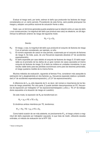 Evaluar el riesgo será, por tanto, estimar el daño que producirán los factores de riesgo
considerados en un cierto periodo. Procediendo de esta forma, será posible jerarquizar los
riesgos y adoptar una política racional de actuación frente a ellos.
Dado que, en términos generales puede aceptarse que la relación entre un caso de daño
y sus consecuencias ( la magnitud del daño que produce ese caso) es aleatoria, es útil algo-
ritmizar la definición anterior de riesgo del siguiente modo:
RS = fS x DS
Siendo:
RS: El riesgo, o sea, la magnitud del daño que producirá el conjunto de factores de riesgo
S en el periodo considerado, por ejemplo, un año.
fS: El número esperado de casos en ese periodo, ocasionado por el conjunto de factores
de riesgo S. Se trata, pues, de una frecuencia esperada absoluta (nº de accidentes
esperados/año).
DS: El daño esperable por caso debido al conjunto de factores de riesgo S. El daño espe-
rable es el promedio de los daños de un gran número de casos asociados al mismo
conjunto de factores de riesgo. Si el daño se midiera en unidades monetarias, lo que
resulta viable tanto para las pérdidas económicas como para las lesiones personales,
el riesgo quedaría medido de la misma forma.
Muchos métodos de evaluación, siguiendo al famoso Fine, consideran más asequible la
estimación de fS desglosándola en dos factores: pS, frecuencia esperada relativa o probabili-
dad (nº de accidentes esperados/exposición), y E (nº de exposiciones/año).
A diferencia de fS, pS sólo depende de S, es decir, del número e importancia de los fac-
tores de riesgo presentes. Por otra parte, E puede también descomponerse en FE, frecuen-
cia de exposición por trabajador (nº de exposiciones/trabajador y año) y TE (nº de trabaja-
dores expuestos a la situación de riesgo en cuestión).
De este modo, la expresión de RS se transformará en:
RS = pS x FE x TE x DS
Si dividimos ambos miembros por TE, tendremos:
R’S = RS / TE = pS x FE x DS
Como habrá ocasión de ver más adelante, es precisamente R’S, el riesgo unitario o mag-
nitud del daño esperado por trabajador expuesto, lo que trata de medir, utilizando escalas
ordinales, el método de evaluación de la NTP 330.
11
2 Véase la bibliografía
 