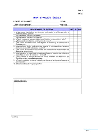 114
Pág. 1/2
IIR-G3
INSATISFACCIÓN TÉRMICA
CENTRO DE TRABAJO:_______________________________ FECHA:_________________
AREA DE APLICACIÓN:_______________________________ TÉCNICO:_______________
INDICADORES DE RIESGO NP SI NO
1. ¿Hay quejas significativas en número y continuadas en el tiempo sobre el
ambiente térmico general?
1.1 ¿Se refieren a la época de verano?
1.2 ¿Se refieren a la época de invierno?
2. ¿Puede descartarse la existencia de riesgo higiénico por exposición a calor?
1
3. ¿Se carece de climatización para régimen de verano?
4. ¿Se carece de climatización para régimen de invierno y de calefacción de
cualquier tipo?
5. ¿La regulación de los parámetros del sistema de climatización en las zonas
comunes es accesible a todos sus usuarios?
6. ¿Se carece de constancia documental del mantenimiento reglamentario del
sistema de climatización?
7. ¿Las ventanas o superficies acristaladas al exterior carecen de aislamiento
específico, así como de persianas o cortinas?
8. ¿Hay puestos de trabajo ubicados en zonas afectadas con frecuencia por
corrientes de aire naturales indeseadas?
9. ¿Produce molestias el aire de impulsión de alguna de las bocas del sistema de
climatización?
10. Otros indicadores de riesgo (especificar)
OBSERVACIONES:
1
Ver IIR-G2
 