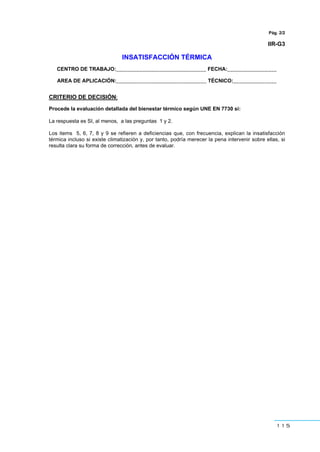 115
Pág. 2/2
IIR-G3
INSATISFACCIÓN TÉRMICA
CENTRO DE TRABAJO:_______________________________ FECHA:_________________
AREA DE APLICACIÓN:_______________________________ TÉCNICO:_______________
CRITERIO DE DECISIÓN:
Procede la evaluación detallada del bienestar térmico según UNE EN 7730 si:
La respuesta es SI, al menos, a las preguntas 1 y 2.
Los items 5, 6, 7, 8 y 9 se refieren a deficiencias que, con frecuencia, explican la insatisfacción
térmica incluso si existe climatización y, por tanto, podría merecer la pena intervenir sobre ellas, si
resulta clara su forma de corrección, antes de evaluar.
 