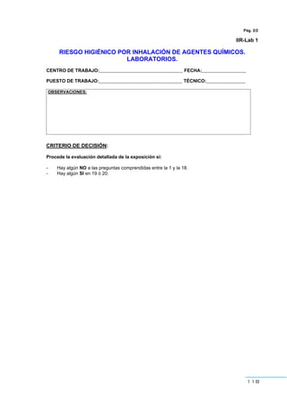 118
Pág. 2/2
IIR-Lab 1
RIESGO HIGIÉNICO POR INHALACIÓN DE AGENTES QUÍMICOS.
LABORATORIOS.
CENTRO DE TRABAJO:________________________________ FECHA:_________________
PUESTO DE TRABAJO:________________________________ TÉCNICO:_______________
OBSERVACIONES:
CRITERIO DE DECISIÓN:
Procede la evaluación detallada de la exposición si:
- Hay algún NO a las preguntas comprendidas entre la 1 y la 18.
- Hay algún SI en 19 ó 20.
 