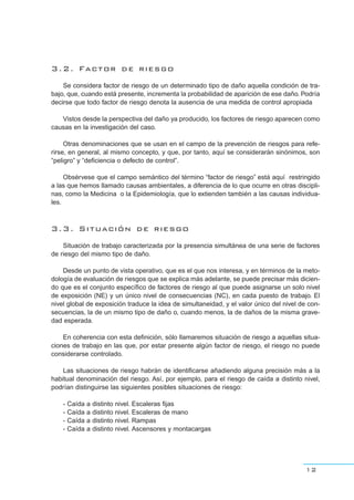 3.2. Factor de riesgo
Se considera factor de riesgo de un determinado tipo de daño aquella condición de tra-
bajo, que, cuando está presente, incrementa la probabilidad de aparición de ese daño. Podría
decirse que todo factor de riesgo denota la ausencia de una medida de control apropiada
Vistos desde la perspectiva del daño ya producido, los factores de riesgo aparecen como
causas en la investigación del caso.
Otras denominaciones que se usan en el campo de la prevención de riesgos para refe-
rirse, en general, al mismo concepto, y que, por tanto, aquí se considerarán sinónimos, son
“peligro” y “deficiencia o defecto de control”.
Obsérvese que el campo semántico del término “factor de riesgo” está aquí restringido
a las que hemos llamado causas ambientales, a diferencia de lo que ocurre en otras discipli-
nas, como la Medicina o la Epidemiología, que lo extienden también a las causas individua-
les.
3.3. Situación de riesgo
Situación de trabajo caracterizada por la presencia simultánea de una serie de factores
de riesgo del mismo tipo de daño.
Desde un punto de vista operativo, que es el que nos interesa, y en términos de la meto-
dología de evaluación de riesgos que se explica más adelante, se puede precisar más dicien-
do que es el conjunto específico de factores de riesgo al que puede asignarse un solo nivel
de exposición (NE) y un único nivel de consecuencias (NC), en cada puesto de trabajo. El
nivel global de exposición traduce la idea de simultaneidad, y el valor único del nivel de con-
secuencias, la de un mismo tipo de daño o, cuando menos, la de daños de la misma grave-
dad esperada.
En coherencia con esta definición, sólo llamaremos situación de riesgo a aquellas situa-
ciones de trabajo en las que, por estar presente algún factor de riesgo, el riesgo no puede
considerarse controlado.
Las situaciones de riesgo habrán de identificarse añadiendo alguna precisión más a la
habitual denominación del riesgo. Así, por ejemplo, para el riesgo de caída a distinto nivel,
podrían distinguirse las siguientes posibles situaciones de riesgo:
- Caída a distinto nivel. Escaleras fijas
- Caída a distinto nivel. Escaleras de mano
- Caída a distinto nivel. Rampas
- Caída a distinto nivel. Ascensores y montacargas
12
 