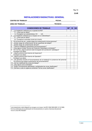 124
Pág. 1/3
CI-IR
INSTALACIONES RADIACTIVAS. GENERAL
CENTRO DE TRABAJO: _________________________________ FECHA:_________________
AREA DE TRABAJO:___________________________________TÉCNICO:_________________
CONDICIONES DE TRABAJO NP SI NO
1. ¿La instalación radiactiva es un aparato de RX?
1.1. ¿Para qué se utiliza?
1.2. Consignar sus características KV: mA:
2. ¿La instalación radiactiva es un equipo con un radioisótopo?
2.1. ¿Para qué se utiliza?
2.2 Consignar la actividad inicial de la fuente:
3. Por la forma de uso, ¿existe riesgo de contaminación de las personas?
4. ¿Existe riesgo de contaminación de las superficies de trabajo?
5. ¿Existe riesgo de contaminación del aire?
6. ¿Tiene la instalación autorización de funcionamiento?
1
7. ¿Hay alguna Unidad Técnica de Protección Radiológica contratada?
2
8. Si no la hay ¿alguna persona está encargada de la protección radiológica?
Consignar sus datos:
9. ¿Alguna persona tiene licencia de Supervisor?
Consignar sus datos:
10. ¿Alguna persona tiene licencia de Operador?
Consignar sus datos:
11. ¿Se garantiza durante el funcionamiento de la instalación la presencia del personal
con licencia que exige la autorización de funcionamiento?
12. ¿Se han clasificado las zonas de trabajo?
13. ¿Hay alguna zona controlada?
14. ¿Están correctamente delimitadas y señalizadas las zonas clasificadas?
15. ¿Se lleva a cabo la vigilancia ambiental
3
de las zonas clasificadas?
1
Las excepciones a esta obligación se recogen en el anexo I del RD 1836/1999 (BOE 31/12/1999)
2
Ver las condiciones de la autorización de funcionamiento en cuanto a licencias del personal
3
Ver art. 26 de RD 783/2001
 