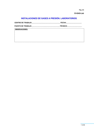 128
Pág. 2/2
CI-GAS-Lab
INSTALACIONES DE GASES A PRESIÓN. LABORATORIOS.
CENTRO DE TRABAJO:_________________________________ FECHA:__________________
PUESTO DE TRABAJO:_________________________________TÉCNICO:_________________
OBSERVACIONES:
 