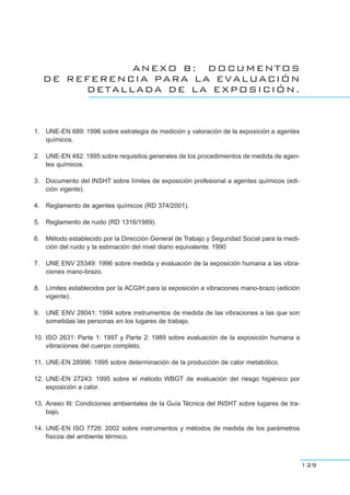 ANEXO B: DOCUMENTOS
DE REFERENCIA PARA LA EVALUACIÓN
DETALLADA DE LA EXPOSICIÓN.
1. UNE-EN 689: 1996 sobre estrategia de medición y valoración de la exposición a agentes
químicos.
2. UNE-EN 482: 1995 sobre requisitos generales de los procedimientos de medida de agen-
tes químicos.
3. Documento del INSHT sobre límites de exposición profesional a agentes químicos (edi-
ción vigente).
4. Reglamento de agentes químicos (RD 374/2001).
5. Reglamento de ruido (RD 1316/1989).
6. Método establecido por la Dirección General de Trabajo y Seguridad Social para la medi-
ción del ruido y la estimación del nivel diario equivalente. 1990
7. UNE ENV 25349: 1996 sobre medida y evaluación de la exposición humana a las vibra-
ciones mano-brazo.
8. Límites establecidos por la ACGIH para la exposición a vibraciones mano-brazo (edición
vigente).
9. UNE ENV 28041: 1994 sobre instrumentos de medida de las vibraciones a las que son
sometidas las personas en los lugares de trabajo.
10. ISO 2631: Parte 1: 1997 y Parte 2: 1989 sobre evaluación de la exposición humana a
vibraciones del cuerpo completo.
11. UNE-EN 28996: 1995 sobre determinación de la producción de calor metabólico.
12. UNE-EN 27243: 1995 sobre el método WBGT de evaluación del riesgo higiénico por
exposición a calor.
13. Anexo III: Condiciones ambientales de la Guía Técnica del INSHT sobre lugares de tra-
bajo.
14. UNE-EN ISO 7726: 2002 sobre instrumentos y métodos de medida de los parámetros
físicos del ambiente térmico.
129
 