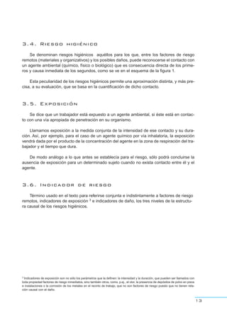 3.4. Riesgo higiénico
Se denominan riesgos higiénicos aquéllos para los que, entre los factores de riesgo
remotos (materiales y organizativos) y los posibles daños, puede reconocerse el contacto con
un agente ambiental (químico, físico o biológico) que es consecuencia directa de los prime-
ros y causa inmediata de los segundos, como se ve en el esquema de la figura 1.
Esta peculiaridad de los riesgos higiénicos permite una aproximación distinta, y más pre-
cisa, a su evaluación, que se basa en la cuantificación de dicho contacto.
3.5. Exposición
Se dice que un trabajador está expuesto a un agente ambiental, si éste está en contac-
to con una vía apropiada de penetración en su organismo.
Llamamos exposición a la medida conjunta de la intensidad de ese contacto y su dura-
ción. Así, por ejemplo, para el caso de un agente químico por vía inhalatoria, la exposición
vendrá dada por el producto de la concentración del agente en la zona de respiración del tra-
bajador y el tiempo que dura.
De modo análogo a lo que antes se establecía para el riesgo, sólo podrá concluirse la
ausencia de exposición para un determinado sujeto cuando no exista contacto entre él y el
agente.
3.6. Indicador de riesgo
Término usado en el texto para referirse conjunta e indistintamente a factores de riesgo
remotos, indicadores de exposición 3 e indicadores de daño, los tres niveles de la estructu-
ra causal de los riesgos higiénicos.
13
3 Indicadores de exposición son no sólo los parámetros que la definen: la intensidad y la duración, que pueden ser llamados con
toda propiedad factores de riesgo inmediatos, sino también otros, como, p.ej., el olor, la presencia de depósitos de polvo en pisos
e instalaciones o la corrosión de los metales en el recinto de trabajo, que no son factores de riesgo puesto que no tienen rela-
ción causal con el daño.
 