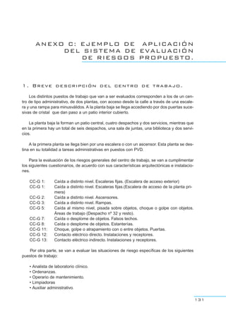ANEXO C: EJEMPLO DE APLICACIÓN
DEL SISTEMA DE EVALUACIÓN
DE RIESGOS PROPUESTO.
1. Breve descripción del centro de trabajo.
Los distintos puestos de trabajo que van a ser evaluados corresponden a los de un cen-
tro de tipo administrativo, de dos plantas, con acceso desde la calle a través de una escale-
ra y una rampa para minusválidos. A la planta baja se llega accediendo por dos puertas suce-
sivas de cristal que dan paso a un patio interior cubierto.
La planta baja la forman un patio central, cuatro despachos y dos servicios, mientras que
en la primera hay un total de seis despachos, una sala de juntas, una biblioteca y dos servi-
cios.
A la primera planta se llega bien por una escalera o con un ascensor. Esta planta se des-
tina en su totalidad a tareas administrativas en puestos con PVD.
Para la evaluación de los riesgos generales del centro de trabajo, se van a cumplimentar
los siguientes cuestionarios, de acuerdo con sus características arquitectónicas e instalacio-
nes.
CC-G 1: Caída a distinto nivel. Escaleras fijas. (Escalera de acceso exterior)
CC-G 1: Caída a distinto nivel. Escaleras fijas.(Escalera de acceso de la planta pri-
mera)
CC-G 2: Caída a distinto nivel. Ascensores.
CC-G 3: Caída a distinto nivel. Rampas.
CC-G 5: Caída al mismo nivel, pisada sobre objetos, choque o golpe con objetos.
Áreas de trabajo (Despacho nº 32 y resto).
CC-G 7: Caída o desplome de objetos. Falsos techos.
CC-G 8: Caída o desplome de objetos. Estanterías.
CC-G 11: Choque, golpe o atrapamiento con o entre objetos. Puertas.
CC-G 12: Contacto eléctrico directo. Instalaciones y receptores.
CC-G 13: Contacto eléctrico indirecto. Instalaciones y receptores.
Por otra parte, se van a evaluar las situaciones de riesgo específicas de los siguientes
puestos de trabajo:
• Analista de laboratorio clínico.
• Ordenanzas.
• Operario de mantenimiento.
• Limpiadoras
• Auxiliar administrativo.
131
 