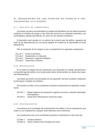 2 . Descripción de los puestos de trabajo e ins-
trumentos utilizados.
2.1. Analista de laboratorio.
Las tareas que tiene encomendadas el analista del laboratorio son las determinaciones
analíticas en muestras de sangre y orina. Para ello cuenta con un analizador automático, una
centrifugadora, pipetas automáticas, así como con los reactivos necesarios.
El laboratorio está ubicado en un extremo de la planta baja del edificio, separado del
resto de las dependencias por una puerta abatible. El analista es el responsable de dicha
dependencia.
Para la evaluación de los riesgos se van a cumplimentar los siguientes cuestionarios :
CC-Lab 1: Cortes y pinchazos.
CC-Lab 2: Atrapamiento en máquinas.
CC-Lab 7: Exposición a agentes biológicos.
CC-Lab 9: Carga física. Posturas
2.2. Ordenanzas.
En el centro de trabajo hay tres ordenanzas, que desarrollan su trabajo, generalmente,
en la planta baja del edificio, en el amplio patio interior donde también se ubican dos máqui-
nas fotocopiadoras.
Las tareas que tienen encomendadas son las siguientes: atención al público, realización
de fotocopias y traslado de mobiliario.
De acuerdo con ellas, se ha considerado necesario cumplimentar los siguientes cuestio-
narios:
CC-Ord 1: Riesgo higiénico por exposición a agentes químicos y radiación ultravioleta.
Fotocopiadora.
CC-Ord 2: Carga física: Manipulación manual de carga.
2.3. Mantenimiento.
Una persona es la encargada del mantenimiento del edificio y de las reparaciones que
surjan en sus instalaciones y equipos, tanto eléctricas como mecánicas.
Los cuestionarios que se ha considerado necesario cumplimentar en este caso son:
CC-Man 1: Contacto eléctrico.
CC-Man 6: Caída a distinto nivel. Escaleras de mano.
132
 
