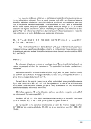 Los espacios en blanco existentes en las tablas corresponden a los cuestionarios que
no son aplicables en este caso. Como se puede observar en la tabla I, en el caso de las esca-
leras fijas (exterior e interior) del centro de trabajo, se ha utilizado un cuestionario para cada
una, al tratarse de elementos singulares. Los cuestionarios “CC-G5: Caída al mismo nivel.
Pisada sobre objetos, choques o golpes con objetos. Áreas de trabajo” y “CC-G8: Caída o
desplome de objetos. Estanterías”, se han rellenado por duplicado, para diferenciar el des-
pacho nº 32 y las estanterías del almacén de material, del resto de los despachos y estante-
rías existentes en el centro de trabajo, que carecen de deficiencias.
3 . Situaciones de riesgo detectadas y valora-
ción del riesgo.
Para clarificar la confección de las tablas V y VI, que contienen las situaciones de
riesgo generales y específicas detectadas, así como la evaluación del riesgo correspondien-
te a cada una, vamos a analizar dos de los cuestionarios de chequeo cumplimentados; el CC-
G12 y el CC-G2.
1º CC-G12
En este caso, al igual que en todos, el encabezamiento “Denominación de la situación de
riesgo” corresponde al título del cuestionario: ”Contacto eléctrico directo. Instalaciones y
receptores”
El nivel de deficiencia asociado a la situación de riesgo, NDT = 6, se ha obtenido suman-
do los NDP de los factores de riesgo detectados. En este caso, corresponde al valor de la
única deficiencia detectada, la del ítem 10.
Para el cálculo del nivel de riesgo que se refleja en la tabla V, se emplea la fórmula que
figura en el cuestionario: NR = ND x NC x NE. En este ejemplo, el valor ND de la fórmula ante-
rior coincide con el valor NDT obtenido, ya que el ∑NDP es menor de 10, valor máximo que
contempla la escala del nivel de deficiencia.
El nivel de exposición NE se ha obtenido a partir de los criterios recogidos en la tabla X
de este manual. En nuestro caso NE = 1.
Por tanto, NR = 6 x 1 x 60 = 360. Este valor del nivel de riesgo se encuentra comprendi-
do en el intervalo 400 ≥ NR > 120, por lo que se incluye en la clase III.
La repercusión se ha calculado multiplicando el valor del nivel de riesgo obtenido
(NR=360) por las personas afectadas (PA=30), por lo que obtenemos una Re = 360 x 30 =
10.800.
138
 