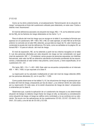 2º CC-G2
Como se ha dicho anteriormente, el encabezamiento “Denominación de la situación de
riesgo” corresponde al título del cuestionario utilizado para detectarla, en este caso “Caída a
distinto nivel. Ascensores”.
El nivel de deficiencia asociado a la situación de riesgo, NDT = 16, se ha obtenido suman-
do los NDp de los factores de riesgo detectados en los ítems 1 y 4.
Para el cálculo del nivel de riesgo que se recoge en la tabla V, se emplea la fórmula que
aparece en el cuestionario: NR = ND x NC x NE. En este ejemplo, el valor ND de la fórmula
anterior no coincide con el valor NDT obtenido, ya que éste es mayor de 10, valor máximo que
contempla la escala del nivel de deficiencia. Por tanto, como se señalaba en la página 29, se
tomará ND = 10 para el cálculo del nivel de riesgo.
El nivel de exposición, NE, se ha obtenido a partir de los criterios recogidos en la tabla
X. Las dos personas afectadas por esta situación de riesgo se han considerado con igual
nivel de exposición: NE = 1. Si existieran varios grupos de personas expuestas con distintas
frecuencias, este valor de NE se obtendría calculando el promedio ponderado de las exposi-
ciones y redondeando al valor entero más próximo, como ocurre, y viene especificado, en el
cuestionario CC - G1.
Por tanto, NR = 10 x 1 x 60 = 600. Este valor se encuentra comprendido en el intervalo
400 < NR ≤ 1000, lo que equivale a la clase II.
La repercusión se ha calculado multiplicando el valor del nivel de riesgo obtenido (600)
por las personas afectadas (2), con lo que Re = 1.200.
Como puede observarse en las tablas V y VI, las situaciones de riesgo se jerarquizan por
la clase del nivel de riesgo, empezando por las de clase I, y se ordenan dentro de cada clase
por su repercusión. En este caso, al no existir situaciones de riesgo de clase I, empezamos
a ordenarlas por la clase II.
Obsérvese que, cuando la aplicación de un cuestionario de chequeo a una determinada
situación de trabajo no detecta ningún factor de riesgo en ella, se descarta su consideración
como situación de riesgo, el riesgo se califica como controlado y no se continúa con su valo-
ración. Tal ocurre con las aplicaciones de los cuestionarios CC-G3, CC-G7, CC-Adm3, CC-
Ord1, CC-Lab2 y una de las de CC-G5 y CC-G8.
139
 