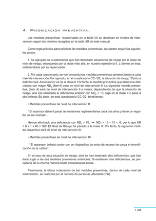 142
4 . Priorización preventiva.
Las medidas preventivas relacionadas en la tabla VII se clasifican en niveles de inter-
vención según los criterios recogidos en la tabla XII de este manual.
Como regla práctica para priorizar las medidas preventivas, se pueden seguir los siguien-
tes pasos:
1. Se agrupan los cuestionarios que han detectado situaciones de riesgo por la clase de
nivel de riesgo, empezando por la clase más alta, en nuestro ejemplo la II, y, dentro de ésta,
ordenándolos por su repercusión.
2. Por cada cuestionario, se van anotando las medidas preventivas pertenecientes a cada
nivel de intervención. Por ejemplo, en el cuestionario CC- G2, la situación de riesgo “Caída a
distinto nivel. Ascensores” es de la clase II. Por tanto, la medida preventiva que elimina la defi-
ciencia con mayor NDp (Item1) será de nivel de intervención II. La siguiente medida preven-
tiva, (item 4) será de nivel de intervención II o menor, dependiendo de que la situación de
riesgo, una vez eliminada la deficiencia anterior con NDp = 10, siga en la clase II o pase a
otra inferior. Es decir, en este cuestionario CC-G2 tendríamos:
• Medidas preventivas de nivel de intervención II.
“ El ascensor deberá pasar las revisiones reglamentarias cada dos años y llevar un regis-
tro de las mismas”.
Hemos eliminado una deficiencia con NDp = 10, ➞ NDT = 16 – 10 = 6, por lo que NR
= 6 x 1 x 60 = 360. El Nivel de Riesgo ha pasado a la clase III. Por tanto, la siguiente medi-
da preventiva será de nivel de intervención III.
• Medidas preventivas de nivel de intervención III.
“ El ascensor deberá contar con un dispositivo de aviso de exceso de carga e inmovili-
zación de la cabina”.
En el caso de esta situación de riesgo, sólo se han detectado dos deficiencias, que han
dado lugar a las dos medidas preventivas anteriores. Si existieran más deficiencias, se pro-
cedería de la misma manera hasta considerarlas todas.
Finalmente, la última ordenación de las medidas preventivas, dentro de cada nivel de
intervención, se realizará por el número de personas afectadas (PA).
 