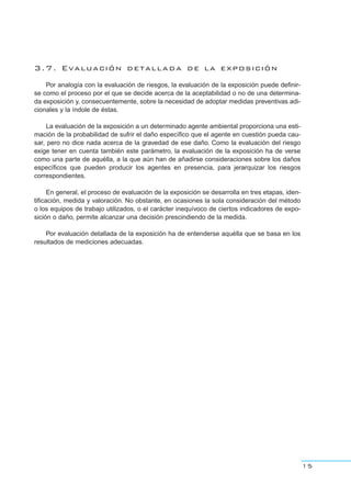 3.7. Evaluación detallada de la exposición
Por analogía con la evaluación de riesgos, la evaluación de la exposición puede definir-
se como el proceso por el que se decide acerca de la aceptabilidad o no de una determina-
da exposición y, consecuentemente, sobre la necesidad de adoptar medidas preventivas adi-
cionales y la índole de éstas.
La evaluación de la exposición a un determinado agente ambiental proporciona una esti-
mación de la probabilidad de sufrir el daño específico que el agente en cuestión pueda cau-
sar, pero no dice nada acerca de la gravedad de ese daño. Como la evaluación del riesgo
exige tener en cuenta también este parámetro, la evaluación de la exposición ha de verse
como una parte de aquélla, a la que aún han de añadirse consideraciones sobre los daños
específicos que pueden producir los agentes en presencia, para jerarquizar los riesgos
correspondientes.
En general, el proceso de evaluación de la exposición se desarrolla en tres etapas, iden-
tificación, medida y valoración. No obstante, en ocasiones la sola consideración del método
o los equipos de trabajo utilizados, o el carácter inequívoco de ciertos indicadores de expo-
sición o daño, permite alcanzar una decisión prescindiendo de la medida.
Por evaluación detallada de la exposición ha de entenderse aquélla que se basa en los
resultados de mediciones adecuadas.
15
 