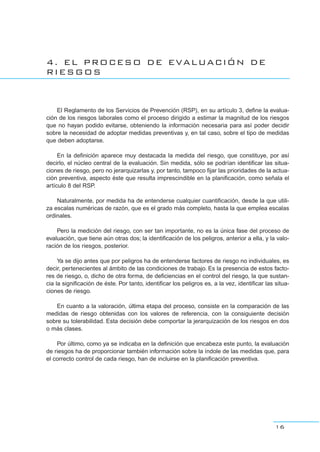 4. EL PROCESO DE EVALUACIÓN DE
RIESGOS
El Reglamento de los Servicios de Prevención (RSP), en su artículo 3, define la evalua-
ción de los riesgos laborales como el proceso dirigido a estimar la magnitud de los riesgos
que no hayan podido evitarse, obteniendo la información necesaria para así poder decidir
sobre la necesidad de adoptar medidas preventivas y, en tal caso, sobre el tipo de medidas
que deben adoptarse.
En la definición aparece muy destacada la medida del riesgo, que constituye, por así
decirlo, el núcleo central de la evaluación. Sin medida, sólo se podrían identificar las situa-
ciones de riesgo, pero no jerarquizarlas y, por tanto, tampoco fijar las prioridades de la actua-
ción preventiva, aspecto éste que resulta imprescindible en la planificación, como señala el
artículo 8 del RSP.
Naturalmente, por medida ha de entenderse cualquier cuantificación, desde la que utili-
za escalas numéricas de razón, que es el grado más completo, hasta la que emplea escalas
ordinales.
Pero la medición del riesgo, con ser tan importante, no es la única fase del proceso de
evaluación, que tiene aún otras dos; la identificación de los peligros, anterior a ella, y la valo-
ración de los riesgos, posterior.
Ya se dijo antes que por peligros ha de entenderse factores de riesgo no individuales, es
decir, pertenecientes al ámbito de las condiciones de trabajo. Es la presencia de estos facto-
res de riesgo, o, dicho de otra forma, de deficiencias en el control del riesgo, la que sustan-
cia la significación de éste. Por tanto, identificar los peligros es, a la vez, identificar las situa-
ciones de riesgo.
En cuanto a la valoración, última etapa del proceso, consiste en la comparación de las
medidas de riesgo obtenidas con los valores de referencia, con la consiguiente decisión
sobre su tolerabilidad. Esta decisión debe comportar la jerarquización de los riesgos en dos
o más clases.
Por último, como ya se indicaba en la definición que encabeza este punto, la evaluación
de riesgos ha de proporcionar también información sobre la índole de las medidas que, para
el correcto control de cada riesgo, han de incluirse en la planificación preventiva.
16
 