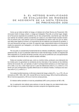 5. EL MÉTODO SIMPLIFICADO
DE EVALUACIÓN DE RIESGOS
DE ACCIDENTE DE LA NOTA TÉCNICA
DE PREVENCIÓN 330
Como ya se indicó al definir el riesgo, el método de la Nota Técnica de Prevención 330,
sirve para medir el riesgo unitario o riesgo por trabajador. Para ello, en primer lugar, desglo-
sa la frecuencia esperada de accidente (fS) en dos componentes, asumiendo que más fácil
que estimar de entrada cuántos accidentes por caída en una determinada escalera tendre-
mos el próximo año, será estimar cuál es la probabilidad de caerse cada vez que se utilice,
que debe estar ligada al número y la importancia de los defectos que presente la escalera, y
con qué frecuencia se baja o se sube. En segundo lugar, descompone ésta en la frecuencia
media de exposición por trabajador y el número de trabajadores expuestos y prescinde de
éste último factor.
Por ora parte, la característica fundamental de los métodos simplificados, categoría a la que
pertenece éste, es que no pretenden determinar el valor real del riesgo, es decir, la magnitud del
daño esperado en un periodo de tiempo concreto, sino que se conforman con una aproximación
a su medida en términos de nivel, usando escalas ordinales.
Estas son escalas numéricas que, como su nombre indica, producen una ordenación de
los niveles pero no garantizan la constancia de los intervalos ni las razones en los distintos
tramos de la escala. Así, por ejemplo, el valor 5 corresponderá siempre a un nivel mayor que
el 4 y éste, a su vez, a otro mayor que el 3, pero las diferencias entre 5 y 4, y entre 4 y 3 no
tienen por qué corresponder a iguales diferencias en el atributo medido, ni tampoco las razo-
nes entre 4 y 2, y entre 2 y 1.
Con estas transformaciones, la fórmula original del riesgo unitario R’S = pS x FE x DS se
convierte en NR = ND x NE x NC, donde NR es el nivel de riesgo, ND el nivel de deficiencia,
NE el nivel de exposición y NC es el nivel de consecuencias.
El método define también el nivel de probabilidad (NP) como producto de ND x NE.
Así, la aplicación del método para estimar el nivel de riesgo de una determinada situa-
ción de riesgo en un puesto de trabajo concreto comporta los siguientes pasos:
17
 