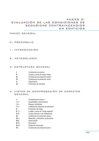 ANEXO D:
EVALUACIÓN DE LAS CONDICIONES DE
SEGURIDAD CONTRAINCENDIOS
EN EDIFICIOS
íNDICE GENERAL
0 . PREÁMBULO
1 . INTRODUCCIÓN
2 . METODOLOGÍA
3 . ESTRUCTURA GENERAL
I. Condiciones de entorno
II. Locales y zonas de mayor riesgo
III. Condiciones de protección pasiva
IV. Condiciones de protección activa
V. Organización
VI. Prevención de incendios
4 . LISTAS DE COMPROBACIÓN DE CARÁCTER
GENERAL
I - Condiciones de entorno
I. 1 – Accesibilidad y aproximación
I. 2 – Riesgos colindantes
I. 3 – Instalaciones exteriores de protección
II.- Evaluación del riesgo
II. 1 – Locales y zonas de “riesgo especial”
II. 2 – Cuartos técnicos o de instalaciones
III.- Condiciones de protección pasiva
III.1 – Materiales y elementos constructivos
III.2 - Sectorización
III. 3 - Evacuación
III. 4 – Protección estructural
IV.- Condiciones de protección activa
190
 