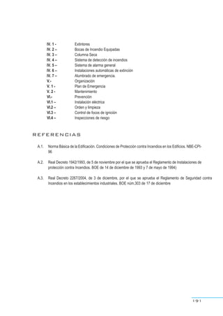 IV. 1 - Extintores
IV. 2 – Bocas de Incendio Equipadas
IV. 3 – Columna Seca
IV. 4 – Sistema de detección de incendios
IV. 5 – Sistema de alarma general
IV. 6 – Instalaciones automáticas de extinción
IV. 7 – Alumbrado de emergencia.
V.- Organización
V. 1 - Plan de Emergencia
V. 2 - Mantenimiento
VI.- Prevención
VI.1 – Instalación eléctrica
VI.2 – Orden y limpieza
VI.3 – Control de focos de ignición
VI.4 – Inspecciones de riesgo
REFERENCIAS
A.1. Norma Básica de la Edificación. Condiciones de Protección contra Incendios en los Edificios. NBE-CPI-
96
A.2. Real Decreto 1942/1993, de 5 de noviembre por el que se aprueba el Reglamento de Instalaciones de
protección contra Incendios. BOE de 14 de diciembre de 1993 y 7 de mayo de 1994)
A.3. Real Decreto 2267/2004, de 3 de diciembre, por el que se aprueba el Reglamento de Seguridad contra
Incendios en los establecimientos industriales. BOE núm.303 de 17 de diciembre
191
 