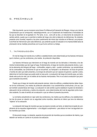 0. PREÁMBULO
Este documento, que se incorpora como Anexo D al Manual de Evaluación de Riesgos, incluye una Lista de
Comprobación que se corresponde, metodológicamente, con un Cuestionario de Instalaciones o Actividades de
los que se describen en el apartado 6.3. Por tanto, no es , como allí se dice, un instrumento de evaluación en
sentido estricto, puesto que no permite la medida del riesgo sino sólo la detección de deficiencias. No obstante,
presenta como novedad, respecto a los otros cuestionarios del mismo tipo incluidos en el Manual, una propues-
ta de Nivel de Intervención para cada deficiencia, que pretende ayudar al evaluador en la imprescindible tarea de
priorización de las medidas preventivas con la que ha de culminar su trabajo.
1. Introducción
El nivel de riesgo de incendio de un edificio o establecimiento viene determinado por los factores intrínsecos
que lo motivan y por las condiciones y los medios de protección disponibles.
Los factores intrínsecos que intervienen en el riesgo de incendio son los derivados o inherentes a los ele-
mentos fundamentales que dan lugar al fuego. Evidentemente, el riesgo de incendio está presente donde y cuan-
do los elementos del triángulo del fuego – combustible, oxigeno y calor – puedan combinarse. Las características
de los combustibles, las condiciones en que se encuentran, se manipulan o se almacenan, los focos de ignición
o fuentes de calor que están presentes y la energía de activación que son capaces de generar y aportar a estos,
determinan el nivel de riesgo que puede existir en ese punto. La evaluación del riesgo de incendio pasa, por tanto,
desde este punto de vista, por el análisis de los factores mencionados. Pero no es esta la evaluación que persi-
gue el presente documento.
Puesto que el riesgo de incendio está presente siempre, todos los edificios y establecimientos deben dispo-
ner de las condiciones y los medios de protección adecuados a sus características constructivas y de uso, que
son también características del riesgo. La evaluación en este sentido supone establecer el grado de idoneidad o
adecuación de las condiciones y medios de protección, como determinantes del nivel de seguridad contra incen-
dios existente. Es este el sentido de la evaluación a que se refiere el presente documento.
La normativa actualmente en vigor sobre las condiciones y los medios que los edificios y los establecimien-
tos han de prever en relación con su seguridad contra incendios, determina el criterio que sirve de referencia
“objetiva” en la evaluación.
La evaluación del riesgo de incendio que aquí se propone consiste, por tanto, en determinar el grado de cum-
plimiento de los requisitos reglamentarios – o de obligado cumplimiento – para deducir el nivel de seguridad con-
tra incendios que existe.
El documento recoge, no obstante, aspectos de prevención de incendios que se consideran de interés y que
deberán ser tenidos en cuenta en el proceso de evaluación.
192
 
