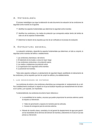 2. Metodología
El proceso metodológico que sigue la elaboración de este documento de evaluación de las condiciones de
seguridad contra incendio es el siguiente:
1º. Identificar los aspectos fundamentales que determinan la seguridad contra incendios
2º. Identificar las condiciones y los medios de protección que corresponde analizar dentro del ámbito de
cada uno de los aspectos fundamentales.
3º. Determinar la relación de los requisitos que han de ser verificados en el proceso de evaluación.
3. Estructura general
La evaluación contempla y desarrolla los aspectos fundamentales que determinan, en todo su conjunto, la
seguridad contra incendios del edificio o establecimiento:
1. Las condiciones urbanísticas o del entorno
2. El tratamiento de los locales o zonas de mayor riesgo
3. Las condiciones constructivas o de protección pasiva
4. Los medios e instalaciones de protección activa
5. La organización de la seguridad contra incendios
6. La prevención de incendios.
Todos estos aspectos configuran un planteamiento de seguridad integral, posibilitando el ordenamiento de
las condiciones y de los requisitos que han de cumplir los edificios y los establecimientos.
I. Las condiciones de entorno
Las condiciones de entorno y las condiciones urbanísticas que corresponden al emplazamiento de un edi-
ficio o establecimiento constituyen un aspecto en el que se localizan requisitos que necesariamente han de tener-
se en cuenta y, por supuesto, son importantes.
Fundamentalmente, las condiciones de entorno hacen referencia a:
➢ La accesibilidad de los medios y recursos que puedan proporcionar los servicios externos cuando
se requiera su intervención.
➢ Viales de aproximación y espacios de maniobra para los vehículos.
➢ Accesos de emergencia para los servicios externos.
➢ Hidrante de incendio urbano, conectado a la red general de abastecimiento de agua para garanti-
zar las necesidades de los Servicios de Extinción de Incendios y Salvamento en el caso en que sea
precisa su intervención.
193
 
