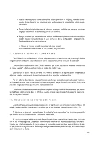 ➢ Red de hidrantes propia, cuando se requiera, para la protección de riesgos y posibilitar la inter-
vención desde el exterior con recursos propios gestionados por la propiedad del edificio o esta-
blecimiento.
➢ Tomas de fachada de instalaciones de columnas secas para posibilitar que pueda ser puesta en
carga por los Servicios de Bomberos y para su uso exclusivo.
➢ Riesgos exteriores que puedan afectar al edifico o establecimiento planteando necesidades de pro-
tección, incluso incompatibilidades de usos en función de su configuración o emplazamiento.
Fundamentalmente han de considerarse:
➢ Riesgo de incendio forestal, inherente a toda zona forestal
➢ Establecimientos industriales, en función de su “riesgo intrínseco”
II. Locales y zonas de mayor riesgo
Dentro del edificio o establecimiento, existirán unos determinados locales o zonas que por su mayor nivel de
riesgo requerirán condiciones y especificaciones que les proporcionen un nivel adecuado de protección.
La Norma Básica de Edificación “NBE-CPI/96” determina qué locales o qué zonas deben ser consideradas
de “riesgo especial”, estableciendo tres niveles de riesgo: alto, medio y bajo.
Este catálogo de locales y zonas, por tanto, nos permite la identificación de aquellas partes del edificio que
deben ser tratadas especialmente desde el punto de vista de la seguridad contra incendios.
Por otro lado, las dependencias o cuartos técnicos que albergan las instalaciones reguladas por reglamen-
tación especifica deben observar medidas adicionales de seguridad, porque desde el punto de vista de Industria
presentan riesgos específicos que requieren protección especial.
La identificación de estas dependencias permite completar la configuración del mapa de riesgo que presen-
ta el edificio o establecimiento. Son, en definitiva, aquellas zonas o dependencias afectadas por la reglamenta-
ción de seguridad industrial.
III. Condiciones de protección pasiva
La protección pasiva incluye todos aquellos aspectos de la protección que van incorporados en el diseño del
edificio y en los materiales y elementos constructivos que se han empleado o aplicado en su construcción.
El objetivo de su desarrollo y aplicación es el de reducir la “carga combustible” y el riesgo de propagación
que conlleva la utilización de materiales y de diseños inadecuados.
Al ir incorporados en el edificio y, por tanto, formando parte de sus características constructivas, proporcio-
nan un alto nivel de seguridad. Un edificio o establecimiento construido con materiales adecuados, con una dis-
tribución que evite la propagación de humos y gases de combustión, que proporcione unas condiciones de sali-
da que garanticen la seguridad de las personas y que tenga una estructura a prueba de fuego, es un edificio segu-
ro en sí mismo, en su diseño.
194
 