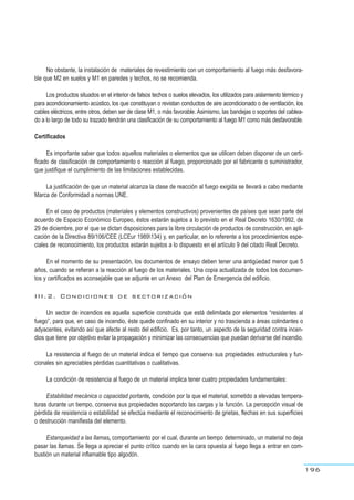 No obstante, la instalación de materiales de revestimiento con un comportamiento al fuego más desfavora-
ble que M2 en suelos y M1 en paredes y techos, no se recomienda.
Los productos situados en el interior de falsos techos o suelos elevados, los utilizados para aislamiento térmico y
para acondicionamiento acústico, los que constituyan o revistan conductos de aire acondicionado o de ventilación, los
cables eléctricos, entre otros, deben ser de clase M1, o más favorable. Asimismo, las bandejas o soportes del cablea-
do a lo largo de todo su trazado tendrán una clasificación de su comportamiento al fuego M1 como más desfavorable.
Certificados
Es importante saber que todos aquellos materiales o elementos que se utilicen deben disponer de un certi-
ficado de clasificación de comportamiento o reacción al fuego, proporcionado por el fabricante o suministrador,
que justifique el cumplimiento de las limitaciones establecidas.
La justificación de que un material alcanza la clase de reacción al fuego exigida se llevará a cabo mediante
Marca de Conformidad a normas UNE.
En el caso de productos (materiales y elementos constructivos) provenientes de países que sean parte del
acuerdo de Espacio Económico Europeo, éstos estarán sujetos a lo previsto en el Real Decreto 1630/1992, de
29 de diciembre, por el que se dictan disposiciones para la libre circulación de productos de construcción, en apli-
cación de la Directiva 89/106/CEE (LCEur 1989134) y, en particular, en lo referente a los procedimientos espe-
ciales de reconocimiento, los productos estarán sujetos a lo dispuesto en el artículo 9 del citado Real Decreto.
En el momento de su presentación, los documentos de ensayo deben tener una antigüedad menor que 5
años, cuando se refieran a la reacción al fuego de los materiales. Una copia actualizada de todos los documen-
tos y certificados es aconsejable que se adjunte en un Anexo del Plan de Emergencia del edificio.
III.2. Condiciones de sectorización
Un sector de incendios es aquella superficie construida que está delimitada por elementos “resistentes al
fuego”, para que, en caso de incendio, éste quede confinado en su interior y no trascienda a áreas colindantes o
adyacentes, evitando así que afecte al resto del edificio. Es, por tanto, un aspecto de la seguridad contra incen-
dios que tiene por objetivo evitar la propagación y minimizar las consecuencias que puedan derivarse del incendio.
La resistencia al fuego de un material indica el tiempo que conserva sus propiedades estructurales y fun-
cionales sin apreciables pérdidas cuantitativas o cualitativas.
La condición de resistencia al fuego de un material implica tener cuatro propiedades fundamentales:
Estabilidad mecánica o capacidad portante, condición por la que el material, sometido a elevadas tempera-
turas durante un tiempo, conserva sus propiedades soportando las cargas y la función. La percepción visual de
pérdida de resistencia o estabilidad se efectúa mediante el reconocimiento de grietas, flechas en sus superficies
o destrucción manifiesta del elemento.
Estanqueidad a las llamas, comportamiento por el cual, durante un tiempo determinado, un material no deja
pasar las llamas. Se llega a apreciar el punto crítico cuando en la cara opuesta al fuego llega a entrar en com-
bustión un material inflamable tipo algodón.
196
 