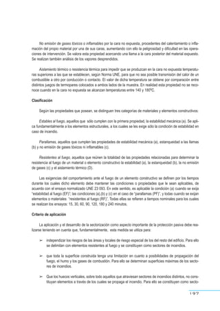 No emisión de gases tóxicos o inflamables por la cara no expuesta, procedentes del calentamiento o infla-
mación del propio material por una de sus caras, aumentando con ello la peligrosidad y dificultad en las opera-
ciones de intervención. Se valora esta propiedad acercando una llama a la cara posterior del material expuesto.
Se realizan también análisis de los vapores desprendidos.
Aislamiento térmico o resistencia térmica para impedir que se produzcan en la cara no expuesta temperatu-
ras superiores a las que se establecen, según Norma UNE, para que no sea posible transmisión del calor de un
combustible a otro por conducción o contacto. El valor de dicha temperatura se obtiene por comparación entre
distintos juegos de termopares colocados a ambos lados de la muestra. En realidad esta propiedad no se reco-
noce cuando en la cara no expuesta se alcanzan temperaturas entre 140 y 1800C.
Clasificación
Según las propiedades que posean, se distinguen tres categorías de materiales y elementos constructivos:
Estables al fuego, aquellos que sólo cumplen con la primera propiedad, la estabilidad mecánica (a). Se apli-
ca fundamentalmente a los elementos estructurales, a los cuales se les exige sólo la condición de estabilidad en
caso de incendio.
Parallamas, aquellos que cumplen las propiedades de estabilidad mecánica (a), estanqueidad a las llamas
(b) y no emisión de gases tóxicos ni inflamables (c).
Resistentes al fuego, aquellos que reúnen la totalidad de las propiedades relacionadas para determinar la
resistencia al fuego de un material o elemento constructivo la estabilidad (a), la estanqueidad (b), la no emisión
de gases (c) y el aislamiento térmico (D).
Las exigencias del comportamiento ante el fuego de un elemento constructivo se definen por los tiempos
durante los cuales dicho elemento debe mantener las condiciones o propiedades que le sean aplicables, de
acuerdo con el ensayo normalizado UNE 23 093. En este sentido, es aplicable la condición (a) cuando se exija
“estabilidad al fuego (EF)”; las condiciones (a),(b) y (c) en el caso de “parallamas (PF)”, y todas cuando se exijan
elementos o materiales “resistentes al fuego (RF)”. Todas ellas se refieren a tiempos nominales para los cuales
se realizan los ensayos: 15, 30, 60, 90, 120, 180 y 240 minutos.
Criterio de aplicación
La aplicación y el desarrollo de la sectorización como aspecto importante de la protección pasiva debe rea-
lizarse teniendo en cuenta que, fundamentalmente, esta medida se utiliza para:
➢ independizar los riesgos de las áreas y locales de riesgo especial de los del resto del edificio. Para ello
se delimitan con elementos resistentes al fuego y se constituyen como sectores de incendios.
➢ que toda la superficie construida tenga una limitación en cuanto a posibilidades de propagación del
fuego, el humo y los gases de combustión. Para ello se determinan superficies máximas de los secto-
res de incendios.
➢ Que los huecos verticales, sobre todo aquellos que atraviesan sectores de incendios distintos, no cons-
tituyan elementos a través de los cuales se propaga el incendio. Para ello se constituyen como secto-
197
 