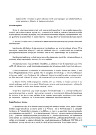 res de incendios verticales o se aplican sellados a nivel de cada forjado para que cada tramo de hueco
vertical quede dentro del sector de planta correspondiente.
Nivel de exigencia
El nivel de exigencia viene determinado por la reglamentación específica. En ella se detallan las superficies
máximas que corresponde aplicar según el uso y características del edificio, el tratamiento que deben recibir los
huecos verticales, escaleras, ascensores, patios o huecos de instalaciones, entre otros. La reglamentación inclu-
ye, igualmente, las características de las dependencias y zonas que deben ser consideradas de riesgo especial.
En la aplicación de los criterios de sectorización, existen especificaciones de carácter general que se deben
tener en cuenta:
Los elementos delimitadores de los sectores de incendios tienen que tener la resistencia al fuego (RF) al
menos igual a la estabilidad al fuego (EF) que le sea exigible a la estructura. Lo contrario sería una contradicción
porque pretendería confinar el fuego pero posibilitaría entrar en ruina la estructura por falta de protección.
Cuando se compartimente mediante elementos móviles, éstos deben cumplir las mismas condiciones de
resistencia al fuego exigidas a los elementos fijos, como es lógico.
Para las medianerías o muros colindantes entre edificios, se establece un valor de resistencia al fuego mínimo
de RF-120. Además deben cumplir otras condiciones para garantizar la independencia de riesgos frente a terceros.
Cuando una medianería o un elemento de compartimentación en sectores acometa a la cubierta, la resis-
tencia al fuego de ésta será al menos igual a la mitad de la exigida al elemento de que se trate, en una franja cuya
anchura sea igual a 1 metro. No obstante, si la medianería o el elemento compartimentador se prolonga por enci-
ma del acabado de la cubierta 0,60 metros o más, no es necesario que la cubierta cumpla la condición anterior.
La distancia mínima, medida en proyección horizontal, entre una ventana y un hueco o lucernario de una
cubierta será mayor que 2,50 metros cuando dichos huecos y ventanas pertenezcan a sectores o a edificios dife-
rentes y la distancia en vertical entre ellos sea menor de 5 metros.
El valor de la resistencia al fuego exigido a cualquier elemento delimitador de un sector de incendios tiene
que mantenerse en todo su recorrido y altura, siempre pensando en el confinamiento del incendio. Las cámaras,
los conductos de aire acondicionado, los falsos techos, los suelos elevados y los encuentros con otros elemen-
tos constructivos – los forjados con los muros cortinas –deben recibir el tratamiento adecuado.
Especificaciones técnicas
La resistencia al fuego de un elemento constructivo se puede obtener de diversas formas, según sus carac-
terísticas: a) por consulta de los valores fijados en el Apéndice 1 de la «Norma Básica de la Edificación:
Condiciones de Protección Contra Incendios en los Edificios» en vigor, en su caso; b) por el cumplimiento de las
prescripciones técnicas del ANEJO 7 de la Norma Básica de la Edificación “Instrucción de Hormigón Estructural
(EHE)”; c) mediante Marca de conformidad, con normas UNE, o Certificado de conformidad, con las especifica-
ciones técnicas que avalen su cumplimiento (las Marcas de conformidad, Certificados de conformidad y Ensayos
de tipo, son emitidos por un organismo de control que cumpla las exigencias del Real Decreto 2200/1995, de 28
de diciembre); y d) por aplicación de un método de cálculo teórico-experimental, de reconocido prestigio.
198
 