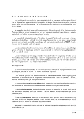 III.3. Condiciones de Evacuación
Las condiciones de evacuación hay que analizarlas teniendo en cuenta que los factores que determi-
nan su idoneidad son fundamentalmente: la ocupación de cálculo; el dimensionamiento de los medios de
paso o salida; los recorridos de salida; y las condiciones generales que deberán cumplir los pasillos, esca-
leras y salidas.
La ocupación es un factor fundamental porque condiciona el dimensionamiento de las vías de evacuación.
Podemos y debemos conocer la ocupación real pero será la ocupación de cálculo la que utilicemos a cualquier
efecto, tanto en el análisis, como en el diagnóstico o el proyecto.
La ocupación de cálculo está basada en “densidades de ocupación” o número de personas por metro cua-
drado, dependiendo del uso o actividad. Conociendo la superficie construida, en unos casos, y la superficie útil
en otros, de una zona y la densidad de ocupación que se le asigna, según los criterios de la NBE-CPI-96, obte-
nemos el nivel de ocupación que le corresponde.
Las densidades de aplicación vienen recogidas en la Norma Básica. Es la única referencia de carácter legal
y no es exhaustiva. No obstante, por asimilación, se puede convertir en una herramienta muy útil para determi-
nar la ocupación de cálculo.
Las densidades de ocupación se agrupan en dos niveles: de densidad elevada y de baja densidad. Los de
“densidad elevada” presentan una banda que oscila entre una persona cada 0,25 m2, en los casos de máxima
densidad, y una persona cada 3 m2. Las zonas de “densidad baja” presentan, a su vez, densidades comprendi-
das entre una persona cada 3 m2 y una persona cada 40 m2.
Dimensionamiento
El dimensionamiento de los medios de evacuación se realizará en función de la ocupación total resultante
en cada punto, calculada de acuerdo a los criterios anteriormente expuestos.
Como criterio de aplicación para el dimensionamiento en evacuación horizontal, puertas de paso y pasos
horizontales, se establece una ratio de 200 personas por cada metro lineal, o lo que es lo mismo: A = N / 200 ;
siendo A, el ancho requerido, y N, la ocupación de cálculo.
El dimensionamiento en evacuación vertical deberá diferenciar la evacuación descendente de la evacua-
ción ascendente. El sentido de la evacuación en escaleras determina una mayor o menor capacidad.
En evacuación descendente, el ancho de escaleras necesario se determinará de acuerdo con la ratio de
160 personas por metro lineal, o lo que es lo mismo: A = N / 160 ; siendo A, el ancho de escaleras, y N, la ocu-
pación de cálculo.
En evacuación ascendente, el ancho de escalera necesario tendrá en cuenta la altura ascendente que hay
que salvar, en función de la siguiente expresión: A = N / (160-10h) ; siendo A, el ancho de escaleras, y N, la ocu-
pación de cálculo y h, la altura de evacuación ascendente en metros.
A estos efectos, las escaleras mecánicas podrán ser tenidas en cuenta como una escalera normal pero con-
tabilizándose el 50%.
199
 