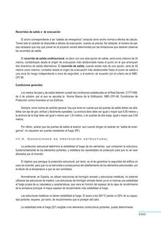Recorridos de salida o de evacuación
El ancho correspondiente a las “salidas de emergencia” computa como ancho normal a efectos de cálculo.
Tienen sólo el carácter de disponible a efectos de evacuación, cuando se precisa. No obstante, el número de sali-
das necesario que hay que prever en el proyecto vendrá determinado por las limitaciones que deberán observar
los recorridos de salida.
El recorrido de salida unidireccional, es decir con una sola opción de salida, será como máximo de 25
metros, contabilizado desde el origen de evacuación más desfavorable hasta el punto en el que arranquen
dos itinerarios de salida alternativos. El recorrido de salida, cuando existe más de una opción, será de 50
metros como máximo, contados desde el origen de evacuación más desfavorable hasta el punto de salida a
una zona de riesgo independiente o zona de seguridad, o al exterior, de acuerdo con el criterio de la NBE-
CPI 96.
Condiciones generales
Los medios de paso y de salida deberán cumplir las condiciones establecidas en el Real Decreto 2177/1996,
de 4 de octubre, por el que se aprueba la Norma Básica de la Edificación. NBE–CPI–96, Condiciones de
Protección contra Incendios en los Edificios.
Siempre, como norma de carácter general, hay que tener en cuenta que las puertas de salida deben ser aba-
tibles con eje de giro vertical y fácilmente operables. La anchura libre debe ser igual o mayor que 0,80 metros y
la anchura de la hoja debe ser igual o menor que 1,20 metros, y en puertas de dos hojas, igual o mayor que 0,60
metros.
Por último, aclarar que las puertas de salida al exterior, aun cuando tengan el carácter de “salida de emer-
gencia”, no requieren ser puertas resistentes al fuego (RF).
III.4. Condiciones de protección estructural
La protección estructural determina la estabilidad al fuego de los elementos que componen la estructura,
fundamentalmente de los elementos portantes, y establece las necesidades de protección para que no se vean
afectados por el incendio.
El objetivo que persigue la protección estructural, por tanto, es el de garantizar la seguridad del edificio en
caso de incendio, para que no se derrumbe a consecuencia del debilitamiento de los elementos estructurales, por
el efecto de la temperatura a que se ven sometidos.
Normalmente, en España, se utilizan estructuras de hormigón armado y estructuras metálicas, no soliendo
utilizarse las estructuras de madera. Las estructuras de hormigón armado tienen ya en sí mismas una estabilidad
al fuego propia de su naturaleza y características, que varia en función del espesor de la capa de recubrimiento
de la armadura principal. A mayor espesor de recubrimiento más estabilidad al fuego.
Las estructuras metálicas no tienen estabilidad al fuego. El acero a los 500 ºC pierde un 50% de su capaci-
dad portante; requiere, por tanto, de recubrimientos que lo protejan del calor.
La estabilidad ante al fuego (EF) exigible a los elementos constructivos portantes, puede determinarse:
200
 