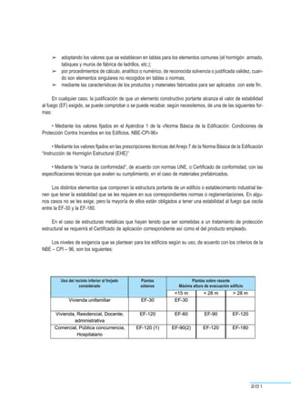 ➢ adoptando los valores que se establecen en tablas para los elementos comunes (el hormigón armado,
tabiques y muros de fábrica de ladrillos, etc.);
➢ por procedimientos de cálculo, analítico o numérico, de reconocida solvencia o justificada validez, cuan-
do son elementos singulares no recogidos en tablas o normas;
➢ mediante las características de los productos y materiales fabricados para ser aplicados con este fin.
En cualquier caso, la justificación de que un elemento constructivo portante alcanza el valor de estabilidad
al fuego (EF) exigido, se puede comprobar o se puede recabar, según necesitemos, de una de las siguientes for-
mas:
• Mediante los valores fijados en el Apéndice 1 de la «Norma Básica de la Edificación: Condiciones de
Protección Contra Incendios en los Edificios. NBE-CPI-96»
• Mediante los valores fijados en las prescripciones técnicas del Anejo 7 de la Norma Básica de la Edificación
“Instrucción de Hormigón Estructural (EHE)”
• Mediante la “marca de conformidad”, de acuerdo con normas UNE, o Certificado de conformidad, con las
especificaciones técnicas que avalen su cumplimiento, en el caso de materiales prefabricados.
Los distintos elementos que componen la estructura portante de un edificio o establecimiento industrial tie-
nen que tener la estabilidad que se les requiere en sus correspondientes normas o reglamentaciones. En algu-
nos casos no se les exige, pero la mayoría de ellos están obligados a tener una estabilidad al fuego que oscila
entre la EF-30 y la EF-180.
En el caso de estructuras metálicas que hayan tenido que ser sometidas a un tratamiento de protección
estructural se requerirá el Certificado de aplicación correspondiente así como el del producto empleado.
Los niveles de exigencia que se plantean para los edificios según su uso, de acuerdo con los criterios de la
NBE – CPI – 96, son los siguientes:
201
Uso del recinto inferior al forjado
considerado
Plantas
sótanos
Plantas sobre rasante
Máxima altura de evacuación edificio
 