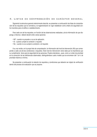 4. Listas de comprobación de carácter general
Siguiendo la estructura general anteriormente descrita, se presentan a continuación las listas de comproba-
ción de los requisitos que la normativa y la reglamentación en vigor establecen como criterio de seguridad con-
tra incendios para el edificio o establecimiento.
Para cada uno de los requisitos, en función de las observaciones realizadas y de la información de que dis-
ponga, el técnico deberá decidir entre varias opciones:
• NP : cuando no procede o no es de aplicación.
• Si : cuando cumple la condición o requisito
• No : cuando no se cumple la condición o el requisito
A su vez recibe, en la propia lista de comprobación, la información del nivel de intervención (NI) que corres-
ponde a cada una de las condiciones o requisitos. Este nivel de intervención viene dado por la importancia que
su cumplimiento tiene para la seguridad de las personas. Puede entenderse , pues, como un orden de prioridad
en la corrección de las deficiencias observadas, distinguiéndose cuatro niveles que se enumeran del 1 al 4, de
prioridad máxima a mínima.
Se presentan a continuación la relación de requisitos y condiciones que deberán ser objeto de verificación
dentro del proceso de evaluación que se propone.
204
 