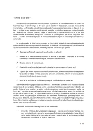 INTRODUCCIÓN
El inventario que se presenta a continuación tiene la pretensión de ser una herramienta útil para cubrir
la primera etapa de la metodología en dos fases que se describe en el apartado 6.2. de este manual. Dicho
inventario tiene por finalidad la detección de indicadores de riesgo de carácter psicosocial en el puesto de tra-
bajo y, con base en sus resultados, decidir sobre la necesidad o no de llevar a cabo una evaluación detalla-
da y especializada, orientada a medir y valorar la magnitud de los riesgos identificados, en la que sería
imprescindible el análisis de las percepciones y opiniones de los trabajadores que ocupen los puestos afec-
tados. La finalidad última de este proceso de evaluación es diseñar un plan de actuación preventiva bien fun-
damentado.
La cumplimentación de dicho inventario requiere un conocimiento detallado de las condiciones de trabajo,
con fundamento en la observación directa de las mismas, en entrevistas con informantes clave y en el análisis de
aquella documentación que se considere pertinente y relevante para el caso, por ejemplo:
✓ Organigrama oficial de la organización y de la unidad de aplicación.
✓ Relación de los puestos de trabajo existentes en la unidad de aplicación y descripción de las tareas y
funciones que tienen encomendadas y del ámbito en que se desarrollan.
✓ Horarios, sistemas de promoción, etc.
✓ Características de la plantilla (sexo, edad, antigüedad en la empresa y en el puesto, etc.).
✓ Aspectos que afectan al personal: absentismo, enfermedades, declaraciones de incapacidad para cier-
tos puestos de trabajo, permisos personales, formación, siniestralidad, rotación del personal, solicitu-
des de cambios de puesto, sanciones, etc.
✓ Actas de las reuniones del comité de empresa y del comité de seguridad y salud, etc.
El término factor de riesgo psicosocial hace referencia a determinados resultados de las interacciones de las
características de la organización del trabajo con las necesidades, habilidades y expectativas del trabajador, que
pueden afectar de forma negativa a la salud a través de mecanismos emocionales (preocupación, apatía, mal
humor, etc.), cognitivos (incapacidad para tomar decisiones, dificultad para mantener la atención, restricción de
la capacidad de memorizar, etc.), de comportamiento (asunción de riesgos innecesarios, consumo de fármacos,
alcohol o tabaco, etc.) y fisiológicos (aumento de la tasa respiratoria, incremento del aporte sanguíneo al cere-
bro, supresión del apetito, etc.) estrechamente relacionados entre sí, y denominados de forma general y conjun-
ta con el término estrés, que bajo determinadas circunstancias de especial intensidad, frecuencia o duración, pue-
den ser precursores de enfermedad.
Los factores psicosociales suelen agruparse en tres dimensiones:
• Demandas del trabajo. Conjunto de acciones psíquicas y procesos psicológicos (por ejemplo, aten-
ción, concentración, etc.) necesarios para el desarrollo de las diversas actividades y tareas determi-
nadas por los objetivos de la organización del trabajo. La identificación de las demandas psicológi-
cas supone la consideración de aspectos tales como:
227
 