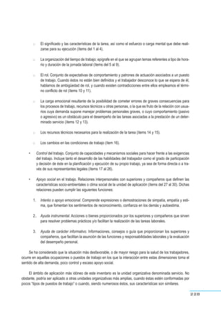 ●● El significado y las características de la tarea, así como el esfuerzo o carga mental que debe reali-
zarse para su ejecución (ítems del 1 al 4).
●● La organización del tiempo de trabajo; epígrafe en el que se agrupan temas referentes a tipo de hora-
rio y duración de la jornada laboral (ítems del 5 al 9).
●● El rol. Conjunto de expectativas de comportamiento y patrones de actuación asociados a un puesto
de trabajo. Cuando éstos no están bien definidos y el trabajador desconoce lo que se espera de él,
hablamos de ambigüedad de rol, y cuando existen contradicciones entre ellos empleamos el térmi-
no conflicto de rol (ítems 10 y 11).
●● La carga emocional resultante de la posibilidad de cometer errores de graves consecuencias para
los procesos de trabajo, recursos técnicos u otras personas, o la que es fruto de la relación con usua-
rios cuya demanda supone manejar problemas personales graves, o cuyo comportamiento (pasivo
o agresivo) es un obstáculo para el desempeño de las tareas asociadas a la prestación de un deter-
minado servicio (ítems 12 y 13).
●● Los recursos técnicos necesarios para la realización de la tarea (ítems 14 y 15).
●● Los cambios en las condiciones de trabajo (ítem 16).
• Control del trabajo. Conjunto de capacidades y mecanismos sociales para hacer frente a las exigencias
del trabajo. Incluye tanto el desarrollo de las habilidades del trabajador como el grado de participación
y decisión de éste en la planificación y ejecución de su propio trabajo, ya sea de forma directa o a tra-
vés de sus representantes legales (ítems 17 al 26).
• Apoyo social en el trabajo. Relaciones interpersonales con superiores y compañeros que definen las
características socio-ambientales o clima social de la unidad de aplicación (ítems del 27 al 30). Dichas
relaciones pueden cumplir las siguientes funciones:
1. Interés o apoyo emocional. Comprende expresiones o demostraciones de simpatía, empatía y esti-
ma, que fomentan los sentimientos de reconocimiento, confianza en los demás y autoestima.
2.. Ayuda instrumental. Acciones o bienes proporcionados por los superiores y compañeros que sirven
para resolver problemas prácticos y/o facilitan la realización de las tareas laborales.
3. Ayuda de carácter informativo. Informaciones, consejos o guía que proporcionan los superiores y
compañeros, que facilitan la asunción de las funciones y responsabilidades laborales y la evaluación
del desempeño personal.
Se ha considerado que la situación más desfavorable, o de mayor riesgo para la salud de los trabajadores,
ocurre en aquellas ocupaciones o puestos de trabajo en los que la interacción entre estas dimensiones toma el
sentido de alta demanda, poco control y escaso apoyo social.
El ámbito de aplicación más idóneo de este inventario es la unidad organizativa denominada servicio. No
obstante, podría ser aplicado a otras unidades organizativas más amplias, cuando éstas estén conformadas por
pocos “tipos de puestos de trabajo” o cuando, siendo numerosos éstos, sus características son similares.
228
 