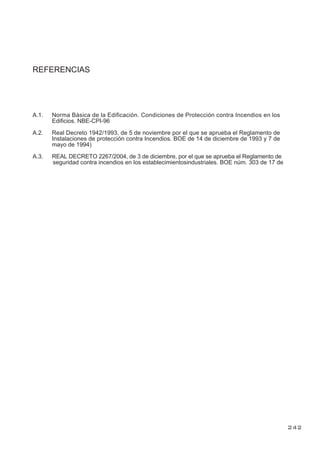 REFERENCIAS
A.1. Norma Básica de la Edificación. Condiciones de Protección contra Incendios en los
Edificios. NBE-CPI-96
A.2. Real Decreto 1942/1993, de 5 de noviembre por el que se aprueba el Reglamento de
Instalaciones de protección contra Incendios. BOE de 14 de diciembre de 1993 y 7 de
mayo de 1994)
A.3. REAL DECRETO 2267/2004, de 3 de diciembre, por el que se aprueba el Reglamento de
seguridad contra incendios en los establecimientosindustriales. BOE núm. 303 de 17 de
242
diciembre
 