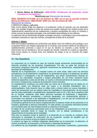 E v a l u a c i ó n d e l a s c o n d i c i o n e s d e s e g u r i d a d c o n t r a i n c e n d i o s
Pág. 1
I. Norma Básica de Edificación «NBE-CPI/96: Condiciones de protección contra
incendios en los edificios»*.
*Modificado por Corrección de errores
REAL DECRETO 2177/1996, de 4 de Octubre de 1996, por el que se aprueba la Norma
Básica de Edificación "NBE-CPI/96". BOE núm. 261 de octubre de 1996.
Exposición de motivos
CAPITULO I. Objeto y aplicación
Esta norma básica dirige sus objetivos a la protección contra el incendio una vez declarado
éste. Las medidas dirigidas a evitar las causas que pueden originarlo son materia propia de la
reglamentación específica de las instalaciones y equipos susceptibles de iniciar un incendio o
de las normas de seguridad aplicables a las actividades desarrolladas en los edificios.
La definición de las condiciones dirigidas a proteger servicios o actividades cuya continuidad se
considere necesaria en caso de incendio, corresponde al titular de la actividad.
Artículo 1. Objeto.
Esta norma básica establece las condiciones que deben reunir los edificios para proteger a sus
ocupantes frente a los riesgos originados por un incendio, para prevenir daños en los edificios o
establecimientos próximos a aquel en el que se declare un incendio y para facilitar la
intervención de los bomberos y de los equipos de rescate, teniendo en cuenta su seguridad.
Esta norma básica no incluye entre sus hipótesis de riesgo la de un incendio de origen
intencional.
H.1. Uso Hospitalario
La evacuación de un hospital en caso de incendio queda seriamente comprometida por la
reducida movilidad de los pacientes hospitalizados. Por ello, se parte del principio de
evacuación progresiva horizontal, aplicando mecanismos de sectorización, especialmente en
las áreas de hospitalización.
Además de la hospitalización, un hospital cuenta con otras áreas, tales como los servicios
ambulatorios, los de tratamiento y diagnóstico, los generales de apoyo a la asistencia, las áreas
de docencia e investigación y las de instalaciones, que tienen características diversas en
cuanto a sus actividades, ocupación y riesgos potenciales. Es, por tanto, necesario hacer
referencia específica a cada una de ellas, en cuanto a dimensionamiento de sectores y salidas,
así como a instalaciones y sistemas de protección contra incendios.
La hospitalización constituye una parte cada vez menor de la actividad que se realiza en un
hospital y existe una tendencia cada vez mayor a la actividad ambulatoria intra y
extrahospitalaria. Esta situación tiene un reflejo claro y directo sobre los nuevos hospitales y
sobre las actuaciones que se realizan sobre los hospitales en funcionamiento, de tal manera
que las áreas destinadas a hospitalización representan entre el 25 y 30% de la superficie total
de un hospital, existiendo otras áreas (servicios centrales de tratamiento y diagnóstico,
servicios de atención ambulatoria y servicios generales), con características técnicas y
funcionales muy distintas a las destinadas a hospitalización y en las que las condiciones de
seguridad son significativamente distintas por este factor.
La tendencia general es la de reducir progresivamente la estancia media de los pacientes en el
hospital y desarrollar la atención ambulatoria. En este sentido, los pacientes internados tendrán
una movilidad cada vez más limitada durante su estancia en el hospital.
El objeto de las condiciones particulares para el uso Hospitalario es proporcionar un nivel de
seguridad razonable frente al riesgo de incendio, con la debida consideración a los
requerimientos funcionales de los hospitales.
Para ello es necesario limitar la aparición y el desarrollo de un incendio en cualquier área,
reduciendo la necesidad de evacuación de los ocupantes, excepto de aquellos que se
encuentren en el local en el que se origine el incendio.
Lo anterior se logra con medidas integradas relacionadas con la prevención, la detección, el
control, la extinción, la evacuación y la formación y respuesta del personal.
Los edificios de uso Hospitalario deben ser diseñados, construidos, mantenidos y gestionados
243
 